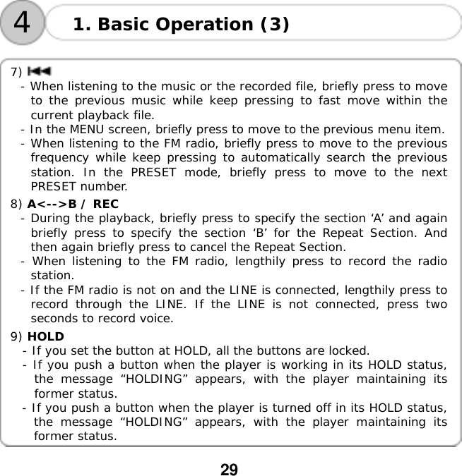  29    41. Basic Operation (3)  7) - When listening to the music or the recorded file, briefly press to move to the previous music while keep pressing to fast move within the current playback file. - In the MENU screen, briefly press to move to the previous menu item. - When listening to the FM radio, briefly press to move to the previous frequency while keep pressing to automatically search the previous station. In the PRESET mode, briefly press to move to the next PRESET number.  8) A<-->B / REC  - During the playback, briefly press to specify the section &lsquo;A&rsquo; and again briefly press to specify the section &lsquo;B&rsquo; for the Repeat Section. And then again briefly press to cancel the Repeat Section. - When listening to the FM radio, lengthily press to record the radio station. - If the FM radio is not on and the LINE is connected, lengthily press to record through the LINE. If the LINE is not connected, press two seconds to record voice.  9) HOLD  - If you set the button at HOLD, all the buttons are locked. - If you push a button when the player is working in its HOLD status, the message &ldquo;HOLDING&rdquo; appears, with the player maintaining its former status.   - If you push a button when the player is turned off in its HOLD status, the message &ldquo;HOLDING&rdquo; appears, with the player maintaining its former status.  
