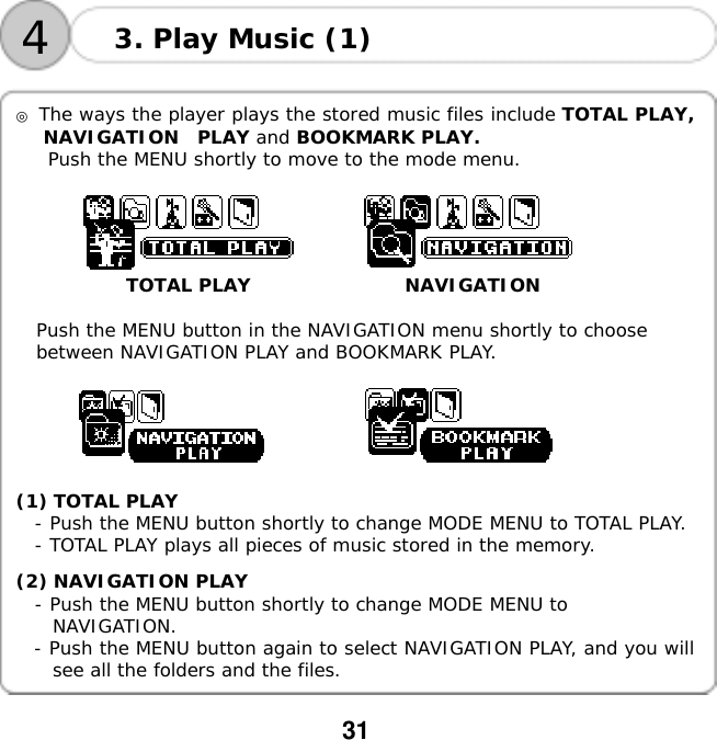  31    4 3. Play Music (1)  ◎ The ways the player plays the stored music files include TOTAL PLAY, NAVIGATION  PLAY and BOOKMARK PLAY.  Push the MENU shortly to move to the mode menu.                    TOTAL PLAY                 NAVIGATION  Push the MENU button in the NAVIGATION menu shortly to choose  between NAVIGATION PLAY and BOOKMARK PLAY.           (1) TOTAL PLAY - Push the MENU button shortly to change MODE MENU to TOTAL PLAY. - TOTAL PLAY plays all pieces of music stored in the memory.  (2) NAVIGATION PLAY - Push the MENU button shortly to change MODE MENU to  NAVIGATION.   - Push the MENU button again to select NAVIGATION PLAY, and you will see all the folders and the files.  