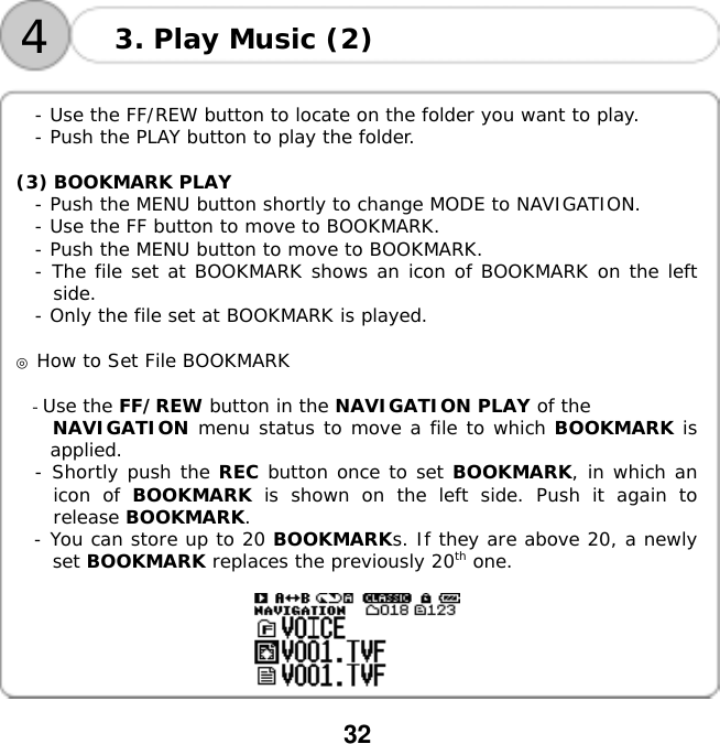  32    4 3. Play Music (2)  - Use the FF/REW button to locate on the folder you want to play. - Push the PLAY button to play the folder.  (3) BOOKMARK PLAY - Push the MENU button shortly to change MODE to NAVIGATION. - Use the FF button to move to BOOKMARK. - Push the MENU button to move to BOOKMARK. - The file set at BOOKMARK shows an icon of BOOKMARK on the left side. - Only the file set at BOOKMARK is played.  ◎ How to Set File BOOKMARK  - Use the FF/REW button in the NAVIGATION PLAY of the  NAVIGATION menu status to move a file to which BOOKMARK is applied. - Shortly push the REC button once to set BOOKMARK, in which an icon of BOOKMARK is shown on the left side. Push it again to release BOOKMARK. - You can store up to 20 BOOKMARKs. If they are above 20, a newly set BOOKMARK replaces the previously 20th one.    