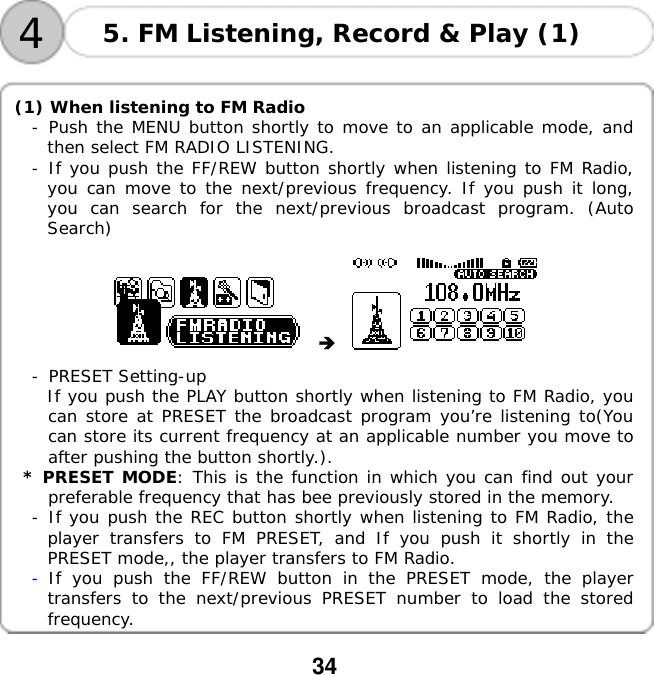  34     4 5. FM Listening, Record &amp; Play (1)  (1) When listening to FM Radio -󰚟Push the MENU button shortly to move to an applicable mode, and then select FM RADIO LISTENING. -󰚟If you push the FF/REW button shortly when listening to FM Radio, you can move to the next/previous frequency. If you push it long, you can search for the next/previous broadcast program. (Auto Search)        -󰚟PRESET Setting-up If you push the PLAY button shortly when listening to FM Radio, you can store at PRESET the broadcast program you&rsquo;re listening to(You can store its current frequency at an applicable number you move to after pushing the button shortly.).  * PRESET MODE: This is the function in which you can find out your preferable frequency that has bee previously stored in the memory.  -󰚟If you push the REC button shortly when listening to FM Radio, the player transfers to FM PRESET, and If you push it shortly in the PRESET mode,, the player transfers to FM Radio. -󰚟If you push the FF/REW button in the PRESET mode, the player transfers to the next/previous PRESET number to load the stored frequency.  