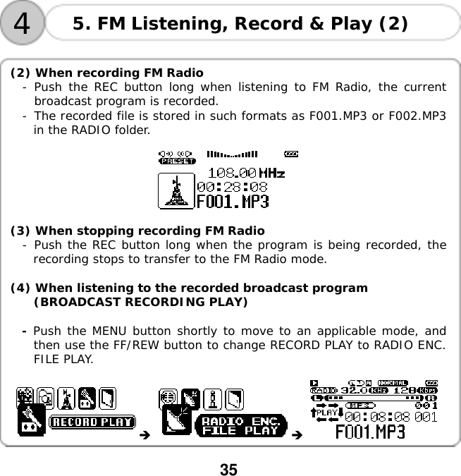  35    4 5. FM Listening, Record &amp; Play (2)  (2) When recording FM Radio - Push the REC button long when listening to FM Radio, the current broadcast program is recorded.  -󰚟The recorded file is stored in such formats as F001.MP3 or F002.MP3 in the RADIO folder.    (3) When stopping recording FM Radio -󰚟Push the REC button long when the program is being recorded, the recording stops to transfer to the FM Radio mode.  (4) When listening to the recorded broadcast program (BROADCAST RECORDING PLAY)  - Push the MENU button shortly to move to an applicable mode, and then use the FF/REW button to change RECORD PLAY to RADIO ENC. FILE PLAY.      