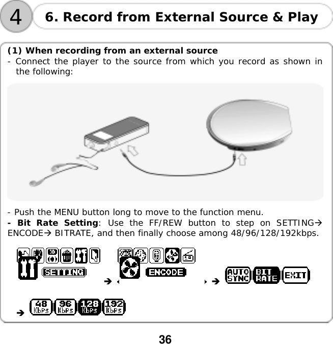 36     4 6. Record from External Source &amp; Play  (1) When recording from an external source     - Connect the player to the source from which you record as shown in the following:  - Push the MENU button long to move to the function menu. - Bit Rate Setting: Use the FF/REW button to step on SETTING ENCODE BITRATE, and then finally choose among 48/96/128/192kbps.           