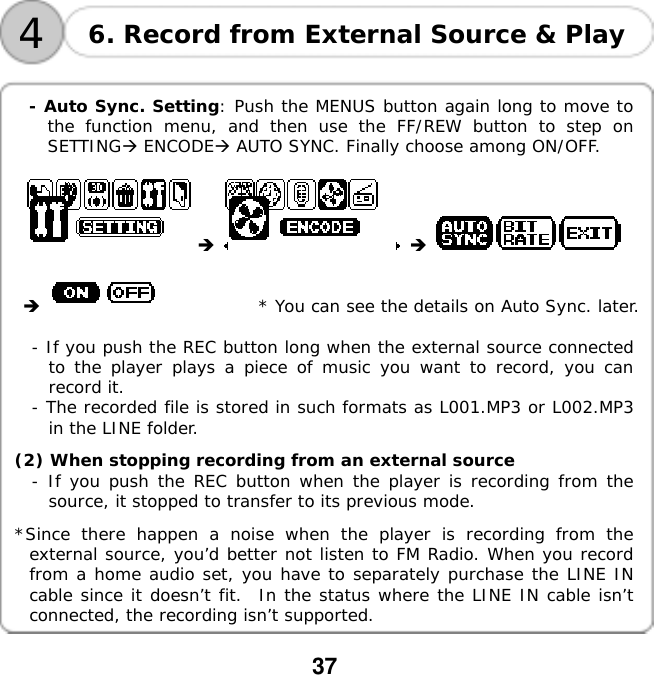  37    4 6. Record from External Source &amp; Play  - Auto Sync. Setting: Push the MENUS button again long to move to the function menu, and then use the FF/REW button to step on SETTING ENCODE AUTO SYNC. Finally choose among ON/OFF.                       * You can see the details on Auto Sync. later.  - If you push the REC button long when the external source connected to the player plays a piece of music you want to record, you can record it. - The recorded file is stored in such formats as L001.MP3 or L002.MP3 in the LINE folder.  (2) When stopping recording from an external source - If you push the REC button when the player is recording from the source, it stopped to transfer to its previous mode.   *Since there happen a noise when the player is recording from the external source, you&rsquo;d better not listen to FM Radio. When you record from a home audio set, you have to separately purchase the LINE IN cable since it doesn&rsquo;t fit.  In the status where the LINE IN cable isn&rsquo;t connected, the recording isn&rsquo;t supported.  