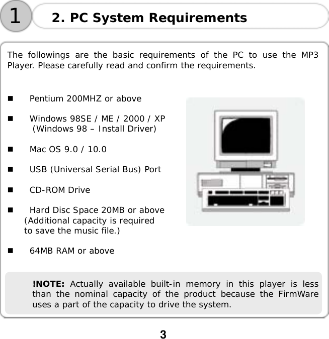  3     The followings are the basic requirements of the PC to use the MP3 Player. Please carefully read and confirm the requirements.     Pentium 200MHZ or above    Windows 98SE / ME / 2000 / XP (Windows 98 &ndash; Install Driver)    Mac OS 9.0 / 10.0    USB (Universal Serial Bus) Port    CD-ROM Drive    Hard Disc Space 20MB or above (Additional capacity is required  to save the music file.) 2. PC System Requirements 1   64MB RAM or above   !NOTE:  Actually available built-in memory in this player is less than the nominal capacity of the product because the FirmWare uses a part of the capacity to drive the system. 