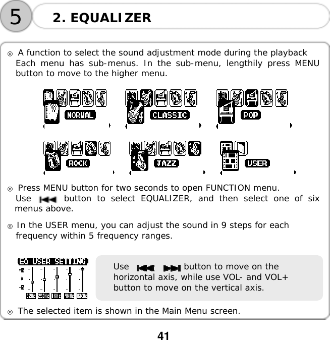  41    52. EQUALIZER  ◎ A function to select the sound adjustment mode during the playback Each menu has sub-menus. In the sub-menu, lengthily press MENU button to move to the higher menu.                             ◎ Press MENU button for two seconds to open FUNCTION menu. Use      button to select EQUALIZER, and then select one of six menus above.  ◎ In the USER menu, you can adjust the sound in 9 steps for each  frequency within 5 frequency ranges.    Use             button to move on the horizontal axis, while use VOL- and VOL+ button to move on the vertical axis.  ◎ The selected item is shown in the Main Menu screen.  