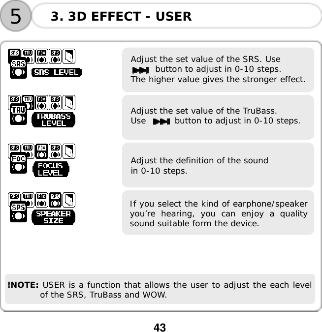  43  53. 3D EFFECT - USER       Adjust the set value of the SRS. Use button to adjust in 0-10 steps. The higher value gives the stronger effect.    Adjust the set value of the TruBass.  Use       button to adjust in 0-10 steps.    Adjust the definition of the sound in 0-10 steps.   If you select the kind of earphone/speakeryou&rsquo;re hearing, you can enjoy a qualitysound suitable form the device.      !NOTE: USER is a function that allows the user to adjust the each level of the SRS, TruBass and WOW.  