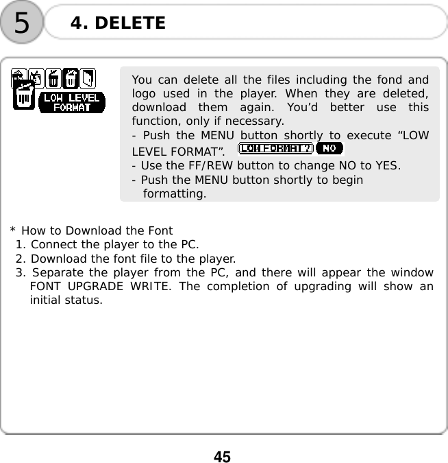  45  54. DELETE      You can delete all the files including the fond andlogo used in the player. When they are deleted,download them again. You&rsquo;d better use thisfunction, only if necessary. - Push the MENU button shortly to execute &ldquo;LOWLEVEL FORMAT&rdquo;.    - Use the FF/REW button to change NO to YES. - Push the MENU button shortly to begin  formatting.         * How to Download the Font 1. Connect the player to the PC. 2. Download the font file to the player. 3. Separate the player from the PC, and there will appear the window FONT UPGRADE WRITE. The completion of upgrading will show an initial status.          