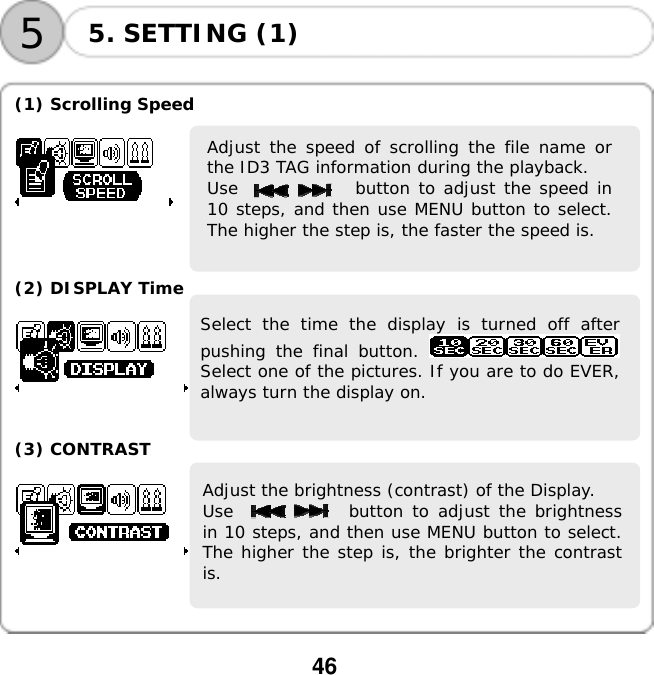  46    55. SETTING (1)  (1) Scrolling Speed    Adjust the speed of scrolling the file name orthe ID3 TAG information during the playback.  Use              button to adjust the speed in10 steps, and then use MENU button to select.The higher the step is, the faster the speed is.     (2) DISPLAY Time  Select the time the display is turned off afterpushing the final button. Select one of the pictures. If you are to do EVER,always turn the display on.    (3) CONTRAST  Adjust the brightness (contrast) of the Display.  Use             button to adjust the brightnessin 10 steps, and then use MENU button to select.The higher the step is, the brighter the contrastis.      