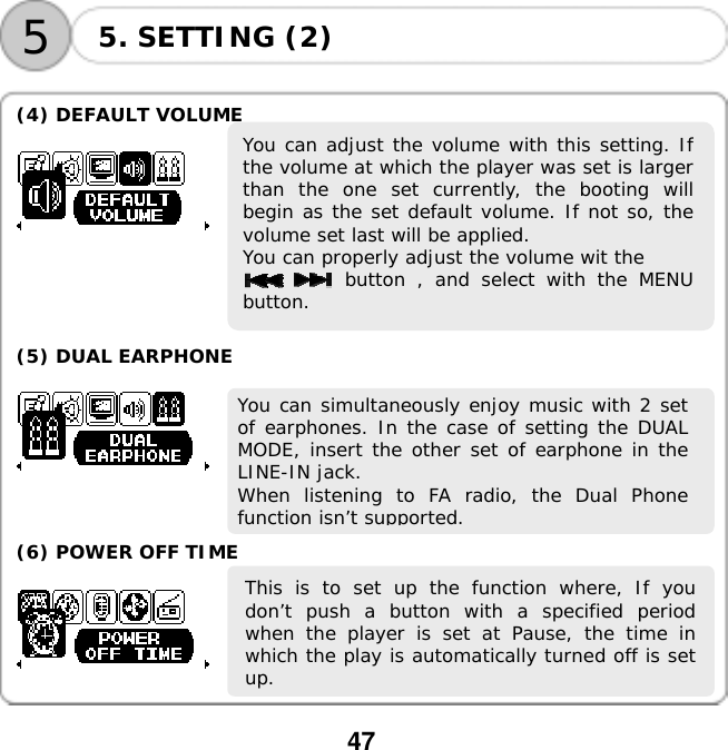  47    55. SETTING (2)  (4) DEFAULT VOLUME  You can adjust the volume with this setting. Ifthe volume at which the player was set is largerthan the one set currently, the booting willbegin as the set default volume. If not so, thevolume set last will be applied.  You can properly adjust the volume wit the       button , and select with the MENUbutton.      (5) DUAL EARPHONE   You can simultaneously enjoy music with 2 setof earphones. In the case of setting the DUALMODE, insert the other set of earphone in theLINE-IN jack.  When listening to FA radio, the Dual Phonefunction isn&rsquo;t supported.   (6) POWER OFF TIME  This is to set up the function where, If youdon&rsquo;t push a button with a specified periodwhen the player is set at Pause, the time inwhich the play is automatically turned off is setup.   