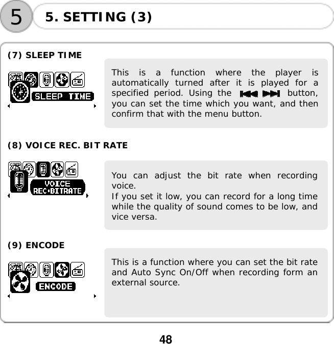  48    55. SETTING (3)  (7) SLEEP TIME    This is a function where the player isautomatically turned after it is played for aspecified period. Using the           button,you can set the time which you want, and thenconfirm that with the menu button.      (8) VOICE REC. BIT RATE    You can adjust the bit rate when recordingvoice. If you set it low, you can record for a long timewhile the quality of sound comes to be low, andvice versa.     (9) ENCODE   This is a function where you can set the bit rateand Auto Sync On/Off when recording form anexternal source.       