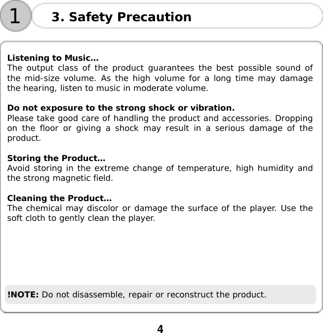  4    13. Safety Precaution  Listening to Music&hellip; The output class of the product guarantees the best possible sound of the mid-size volume. As the high volume for a long time may damage the hearing, listen to music in moderate volume.  Do not exposure to the strong shock or vibration. Please take good care of handling the product and accessories. Dropping on the floor or giving a shock may result in a serious damage of the product.  Storing the Product&hellip; Avoid storing in the extreme change of temperature, high humidity and the strong magnetic field.  Cleaning the Product&hellip;  The chemical may discolor or damage the surface of the player. Use the soft cloth to gently clean the player.       !NOTE: Do not disassemble, repair or reconstruct the product.   