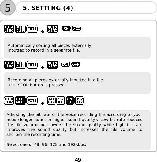  49    55. SETTING (4)         Automatically sorting all pieces externally  inputted to record in a separate file.          Recording all pieces externally inputted in a file  until STOP button is pressed.          Adjusting the bit rate of the voice recording file according to yourneed (longer hours or higher sound quality). Low bit rate reducesthe file volume but lowers the sound quality while high bit rateimproves the sound quality but increases the file volume toshorten the recording time.  Select one of 48, 96, 128 and 192kbps.        