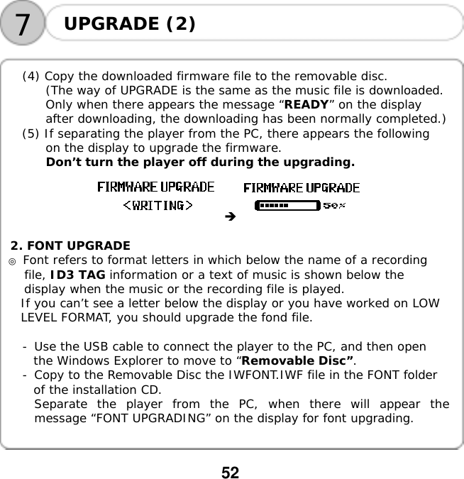  52  7UPGRADE (2)     (4) Copy the downloaded firmware file to the removable disc. (The way of UPGRADE is the same as the music file is downloaded. Only when there appears the message &ldquo;READY&rdquo; on the display after downloading, the downloading has been normally completed.) (5) If separating the player from the PC, there appears the following on the display to upgrade the firmware. Don&rsquo;t turn the player off during the upgrading.      2. FONT UPGRADE ◎ Font refers to format letters in which below the name of a recording file, ID3 TAG information or a text of music is shown below the display when the music or the recording file is played. If you can&rsquo;t see a letter below the display or you have worked on LOW LEVEL FORMAT, you should upgrade the fond file.  -󰚟Use the USB cable to connect the player to the PC, and then open the Windows Explorer to move to &ldquo;Removable Disc&rdquo;. -󰚟Copy to the Removable Disc the IWFONT.IWF file in the FONT folder of the installation CD. Separate the player from the PC, when there will appear the message &ldquo;FONT UPGRADING&rdquo; on the display for font upgrading.   