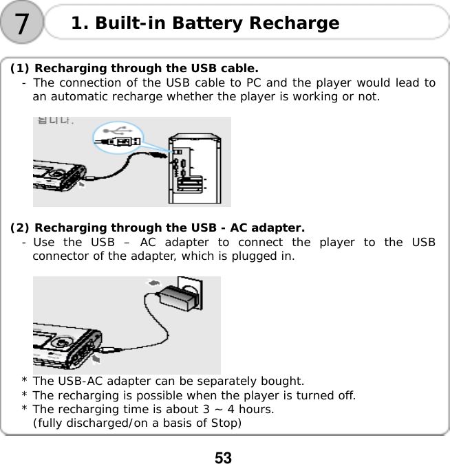  53  71. Built-in Battery Recharge     (1) Recharging through the USB cable. -󰚟The connection of the USB cable to PC and the player would lead to an automatic recharge whether the player is working or not.     (2) Recharging through the USB - AC adapter. -󰚟Use the USB &ndash; AC adapter to connect the player to the USB connector of the adapter, which is plugged in.     * The USB-AC adapter can be separately bought.  * The recharging is possible when the player is turned off. * The recharging time is about 3 ~ 4 hours.  (fully discharged/on a basis of Stop)  