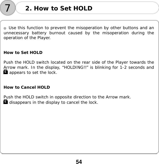  54   72. How to Set HOLD   ◎ Use this function to prevent the misoperation by other buttons and an unnecessary battery burnout caused by the misoperation during the operation of the Player.   How to Set HOLD  Push the HOLD switch located on the rear side of the Player towards the Arrow mark. In the display, &ldquo;HOLDING!!&rdquo; is blinking for 1-2 seconds and  appears to set the lock.   How to Cancel HOLD  Push the HOLD switch in opposite direction to the Arrow mark.   disappears in the display to cancel the lock.        