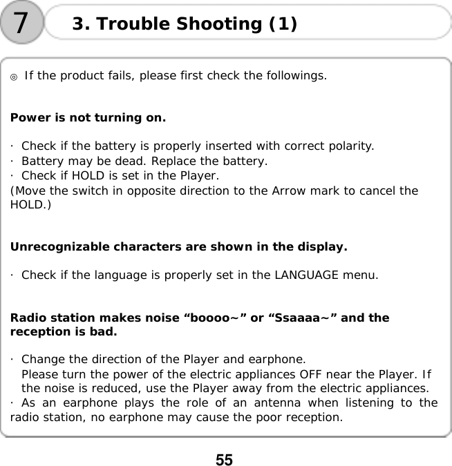  55   73. Trouble Shooting (1)   ◎ If the product fails, please first check the followings.   Power is not turning on.  ・Check if the battery is properly inserted with correct polarity. ・Battery may be dead. Replace the battery. ・Check if HOLD is set in the Player. (Move the switch in opposite direction to the Arrow mark to cancel the  HOLD.)   Unrecognizable characters are shown in the display.  ・Check if the language is properly set in the LANGUAGE menu.   Radio station makes noise &ldquo;boooo~&rdquo; or &ldquo;Ssaaaa~&rdquo; and the  reception is bad.  ・Change the direction of the Player and earphone. Please turn the power of the electric appliances OFF near the Player. If  the noise is reduced, use the Player away from the electric appliances. ・As an earphone plays the role of an antenna when listening to the radio station, no earphone may cause the poor reception.  