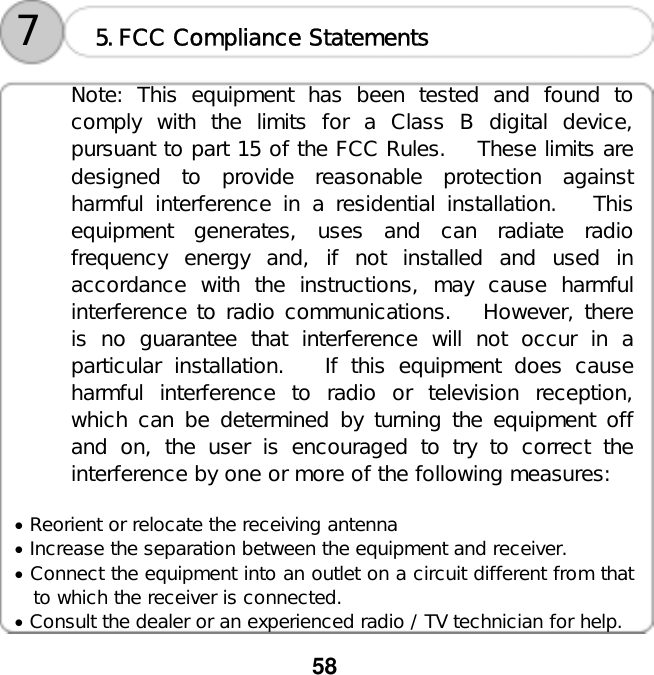  58 󰚟󰚟󰚟󰚟󰚟󰚟󰚟󰚟󰚟󰚟󰚟󰚟󰚟󰚟󰚟5.FCC Compliance Statements 7 Note: This equipment has been tested and found to comply with the limits for a Class B digital device, pursuant to part 15 of the FCC Rules.   These limits are designed to provide reasonable protection against harmful interference in a residential installation.   This equipment generates, uses and can radiate radio frequency energy and, if not installed and used in accordance with the instructions, may cause harmful interference to radio communications.   However, there is no guarantee that interference will not occur in a particular installation.   If this equipment does cause harmful interference to radio or television reception, which can be determined by turning the equipment off and on, the user is encouraged to try to correct the interference by one or more of the following measures:  &bull; Reorient or relocate the receiving antenna &bull; Increase the separation between the equipment and receiver. &bull; Connect the equipment into an outlet on a circuit different from that to which the receiver is connected. &bull; Consult the dealer or an experienced radio / TV technician for help. 