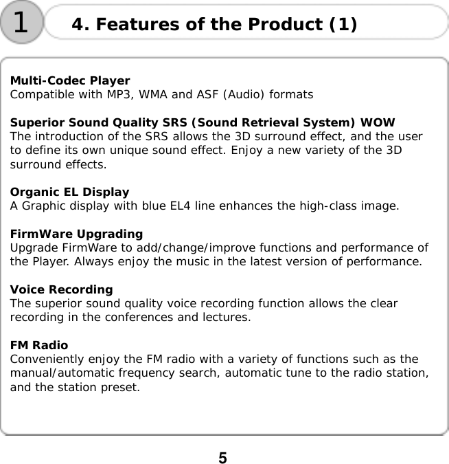  5    14. Features of the Product (1)  Multi-Codec Player Compatible with MP3, WMA and ASF (Audio) formats  Superior Sound Quality SRS (Sound Retrieval System) WOW The introduction of the SRS allows the 3D surround effect, and the user to define its own unique sound effect. Enjoy a new variety of the 3D surround effects.  Organic EL Display A Graphic display with blue EL4 line enhances the high-class image.  FirmWare Upgrading Upgrade FirmWare to add/change/improve functions and performance of the Player. Always enjoy the music in the latest version of performance.  Voice Recording The superior sound quality voice recording function allows the clear recording in the conferences and lectures.  FM Radio Conveniently enjoy the FM radio with a variety of functions such as the manual/automatic frequency search, automatic tune to the radio station, and the station preset.    