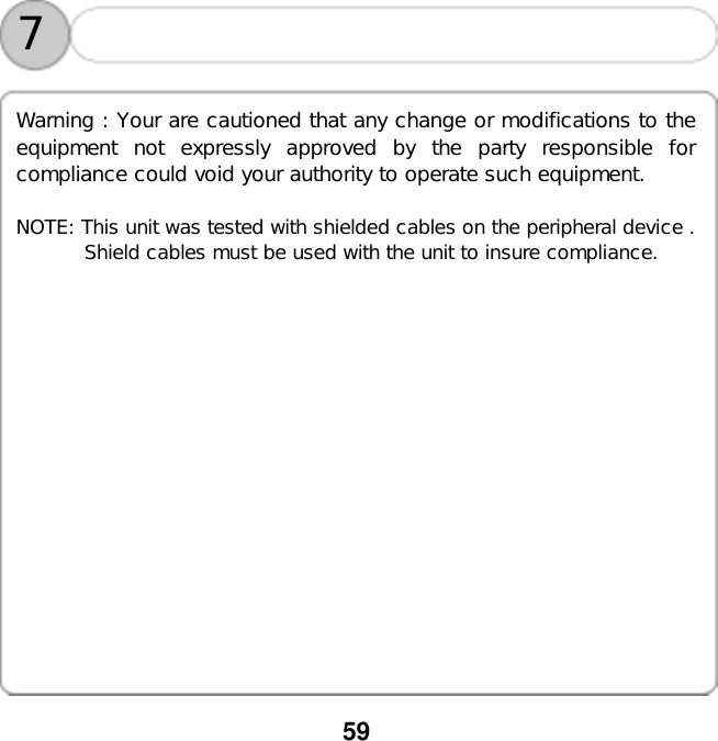  59    7 Warning : Your are cautioned that any change or modifications to the equipment not expressly approved by the party responsible for compliance could void your authority to operate such equipment.  NOTE: This unit was tested with shielded cables on the peripheral device .        Shield cables must be used with the unit to insure compliance. 