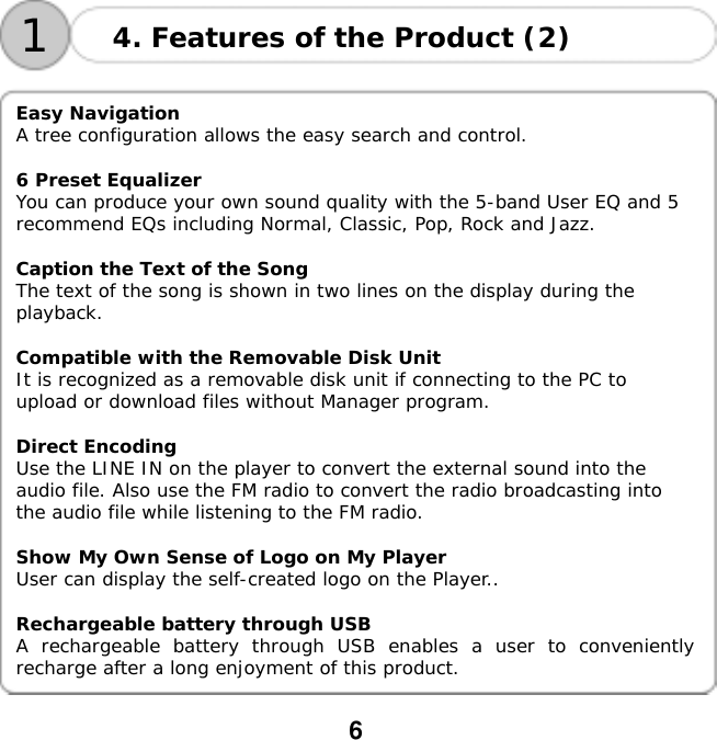 6   14. Features of the Product (2)   Easy Navigation A tree configuration allows the easy search and control.  6 Preset Equalizer You can produce your own sound quality with the 5-band User EQ and 5 recommend EQs including Normal, Classic, Pop, Rock and Jazz.  Caption the Text of the Song The text of the song is shown in two lines on the display during the playback.  Compatible with the Removable Disk Unit It is recognized as a removable disk unit if connecting to the PC to upload or download files without Manager program.  Direct Encoding Use the LINE IN on the player to convert the external sound into the audio file. Also use the FM radio to convert the radio broadcasting into the audio file while listening to the FM radio.  Show My Own Sense of Logo on My Player User can display the self-created logo on the Player..  Rechargeable battery through USB A rechargeable battery through USB enables a user to conveniently recharge after a long enjoyment of this product. 
