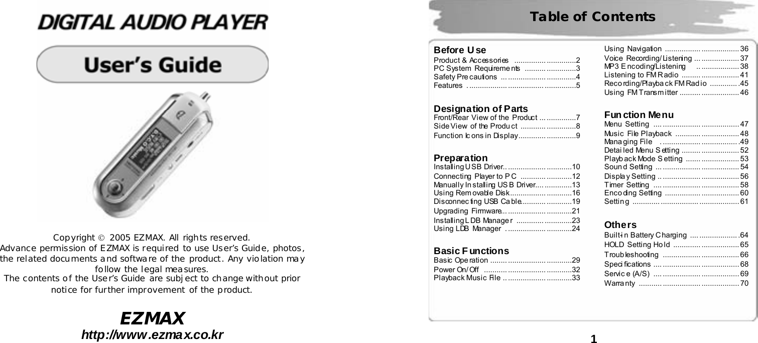   Copyright &copy; 2005 EZMAX. All rights reserved. Advance permission of EZMAX is required to use User&rsquo;s Guide, photos, the related documents and software of the product. Any violation may follow the legal measures. The contents of the User&rsquo;s Guide are subject to change without prior notice for further improvement of the product.  EZMAX http://www.ezmax.co.kr   1   Table of Contents  Before Use Product &amp;  Accessories   ............... ..............2 PC System  Requireme nts  .......... ..............3 Safety Pre cautions  ... .................. ..............4 Features . .................. ................. ...............5   Designation of Parts Front/Rear View of the  Product  ... ..............7 Side View of the Produ ct  ............ ..............8 Function Ic ons in Display............. ..............9   Preparation Installing USB Driver.. .................. ............10 Connecting  Player to P C  ........................12 Manually In stalling US B Driver.... .............13 Using Rem ovable Disk................. ............16 Disconnec ting USB Ca ble............ ............19 Upgrading  Firmware... .................. ............21 Installing L DB Manage r  ............. .............23 Using LDB  Manager  . .................. ............24   Basic Functions Basic Ope ration  ........ .................. ............29 Power On/ Off  ........... .................. ............32 Playback Music File  .. .................. ............33 Using  Navigation  ................. .................. 36 Voice  Recording/ Listening  ... .................. 37 MP3 E ncoding/Listening    .. .................. 38 Listening to FM R adio  ......... .................. 41 Reco rding/Playba ck FM Radio  ............. .45 Using  FM Transm itter  .......... .................. 46   Function Menu Menu  Setting  .... .................. .................. 47 Music  File Playback  ............ .................. 48 Mana ging File  . .................. ................. .49 Detai led Menu S etting  ......... .................. 52 Playb ack Mode S etting  ....... .................. 53 Soun d Setting  ... .................. .................. 54 Displa y Setting  .. .................. .................. 56 Timer Setting  .... .................. .................. 58 Enco ding Setting  ................. .................. 60 Settin g ............. .................. ................... 61   Others Built-i n Battery Charging  .... .................. .64 HOLD  Setting Ho ld  ............. .................. 65 Troubleshooting .................. .................. 66 Speci fications .... .................. .................. 68 Servic e (A/S)  ...................... .................. 69 Warra nty ........... .................. .................. 70  