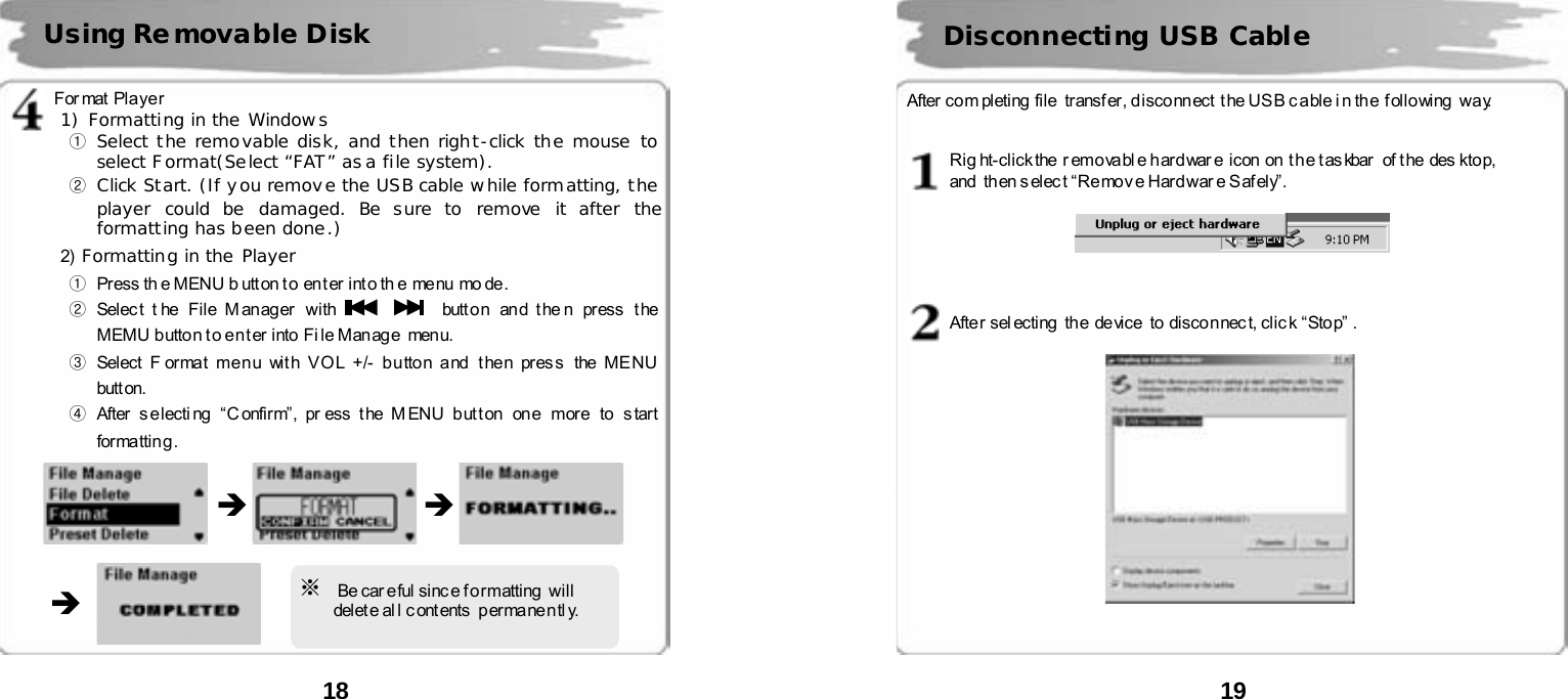  18          Format Player     1) Formatting in the Windows ① Select the removable disk, and then right-click the mouse to select Format(Select &ldquo;FAT&rdquo; as a file system). ② Click Start. (If you remove the USB cable while formatting, the player could be damaged. Be sure to remove it after the formatting has been done.) 2)  Formatting in the Player ①  Press th e MENU b utt on t o  en t er  int o th e me nu  mo de.        ② Select t he File Manager  with      butt o n an d t he n press t he  MEMU button to enter into File Manage  menu.    ③ Select F ormat me n u wit h V O L +/- b u tto n a nd  t he n pr es s  the ME NU  butt on.    ④ After s e lecti ng  &ldquo;C onfir m&rdquo;, pr ess t he M ENU b ut t on  on e  more  to s tart  formatting.                    Using Removable Disk  &Icirc; &Icirc; &Icirc; ※  Be car eful since formatting  will       delet e al l c ont ents   p er mane n tl y.  19      After co m pleting  file   transf er , d isco nn ect  t he US B c a ble i n th e  f oll o wing  wa y.   Rig ht-click the  r emo va bl e har d war e  i con  on  t h e t as kbar  of t he  des kto p,   and  then s elec t &ldquo;Re mov e Har d war e S af ely&rdquo;.      After sel ecting  the device  to disconnec t, clic k &ldquo;Stop&rdquo; .      Disconnecting USB Cable 