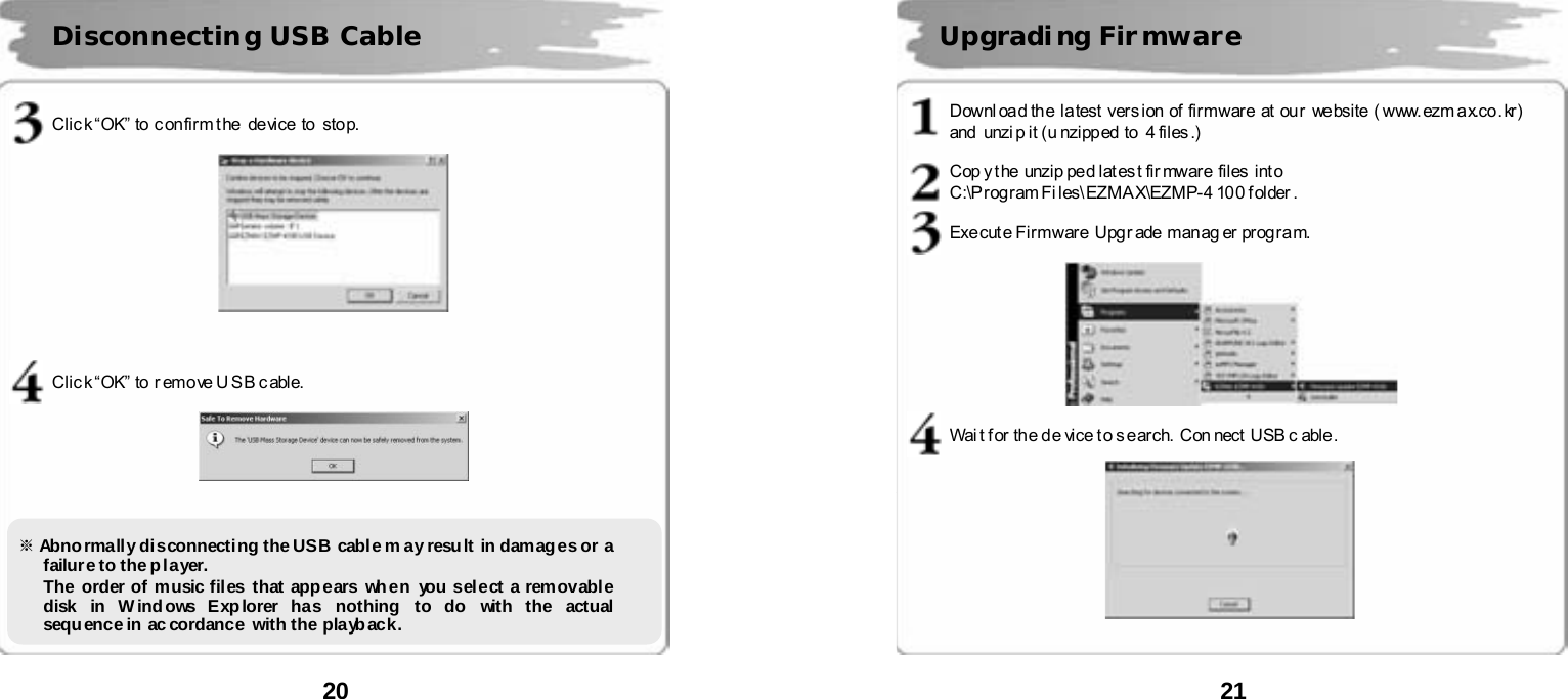  20        Clic k &ldquo;OK&rdquo; to c onfirm t he  device to  stop.      Clic k &ldquo;OK&rdquo; to r emove U SB c able.               Disconnecting USB Cable ※ Abnormally disconnecting the USB cable m ay result in damages or a failure to the p layer.      The order of music files that app ears wh en you select a rem ovabl e disk in Windows Explorer has nothing to do with the actual sequ ence in ac cordance with the playb ack.    21       Downl oa d th e la test ver s ion of fir mware at our website ( www. ezm a x.co . kr)   and  unzi p it ( u nzipp ed  to   4 files .)  Cop y t he  unzi p pe d lat es t fir mware  files  int o   C:\P rog ram Fi les\ EZMA X\EZMP- 4 10 0 f older .  Exe cut e Fir mwar e  Upg r ade  man ag er  pr og r a m.    Wai t f or the d e vice t o s e arch.  Con nect  USB c able .     Upgradi ng Fir mware 
