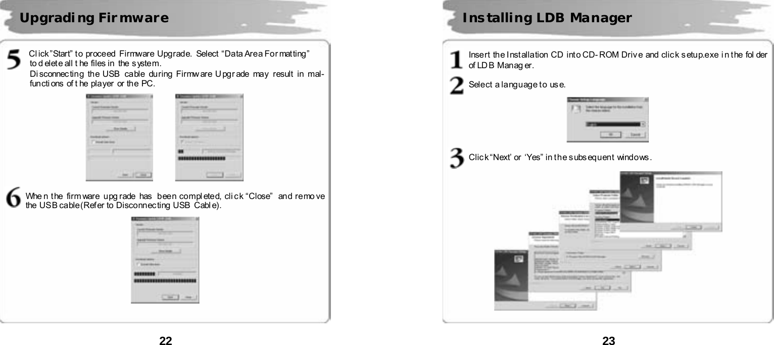 22       Cl i ck &rdquo; Start&rdquo;  t o  pr oce ed  Fi rmwar e  Upg rad e.  Select  &ldquo;Da ta Are a Fo r mat ting &rdquo;   to d elete all t he  files in  the system.   Di sconnec tin g  the USB  ca ble  du ring  Firmw ar e U pg r ade  may  r esult  in  mal-functi ons of t he pla yer  or th e PC.             Whe n t he  firm ware  u pg rade  has   b ee n co mpl eted, cli c k &ldquo;Cl ose&rdquo;   an d r e mo ve  the US B ca ble (Ref er to  Disco nn ec ting  USB   Cabl e).     Upgradi ng Fir mware  23       Insert  the Inst allation CD  into CD- ROM Driv e and clic k s etup.exe i n t he fol der  of LD B  Man ag er.  Sele ct  a la ng u ag e t o  us e.      Clic k &ldquo;Next&rsquo; or  &lsquo;Yes&rdquo;  in t h e s ubs eq u en t wind o ws .       Installing LDB Manager 