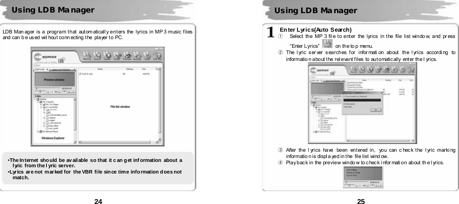  24      LDB Man ag er  is a  prog ra m t h at  aut om aticall y e n t er s the  lyri cs i n MP 3 music f iles  and  can  b e us ed  wit hout co nn ecting  t he   pla yer t o  PC.             Using LDB Ma nager ▪The Internet should be av ailable so that it c an get inf ormation  about a lyric from the l yric server.   ▪Lyr ics  are not m ar ked for  the VBR  file sin ce time info rmation d oes not  match.   25       Enter Lyrics(Auto Search) ①  Select the MP 3 file to enter  the lyrics in the  file list windo w, and  pr ess &ldquo;Enter  L yrics&rdquo;     on th e to p menu. ② The l yric s er ver  s ea rch es f or  infor mati on  ab out   the l yrics  accor di ng  to  informatio n a bo ut t he  rel eva nt f iles  to  au t o matic all y  ent er  th e l yrics.     ③ After th e l yr ics ha ve   be en  en t er ed in ,  yo u can c hec k t he  l yric marki ng  informatio n is displa yed in the  file list  wind ow. ④  Pla y bac k in the pre vie w win do w to c hec k i nfor mati o n ab out th e l yri cs.   Using LDB Ma nager 