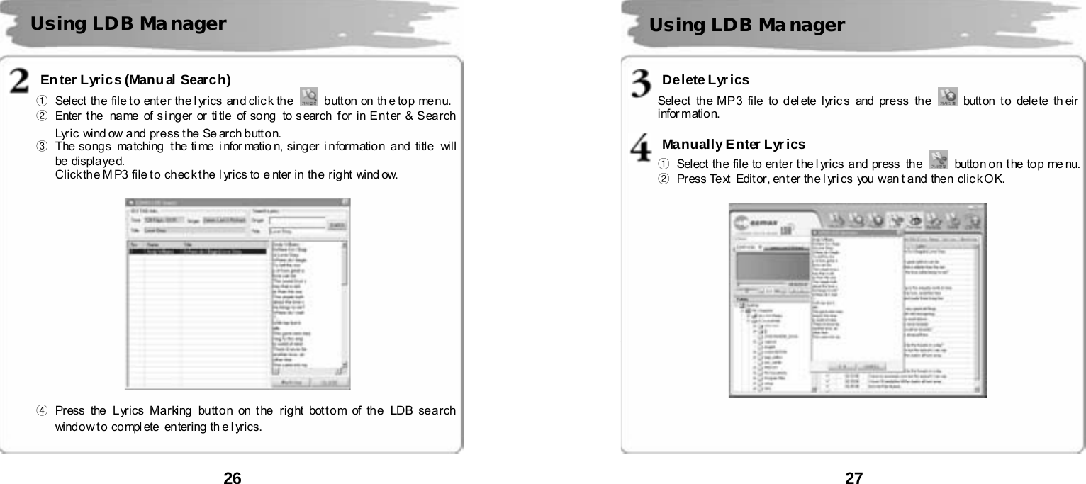  26       Enter Lyrics (Manual Search) ①  Select the  file t o  ent e r th e l yrics  an d cli c k th e    b utt on on th e top me n u.    ②  Enter t he  na me of s i ng er  or ti tle  of so ng  to s ear ch  f or  in E n t er &amp; S ea r ch  Lyric wi nd ow and pre ss t he Se ar ch b utt o n.  ③  The songs matching  the ti me  i nfor matio n, singer i nformation and  title  will be displa ye d.   Click the M P3 file to chec k t he  l yrics to e nter in the  right wind ow.    ④ Press the  Lyrics Marking button on the right bottom of the LDB search window t o compl ete  entering th e l yrics.     Using LDB Ma nager  27       Delete Lyr ics Select  the MP3 file  to del ete lyric s  and press  the   butt on t o dele te  th eir infor mation.  Manually Enter Lyrics ①  Select  th e  fil e  to  en te r  t he l yrics  a nd  press   th e    butto n o n  t he  to p  me nu.  ②  Pr ess Text   Edit or, en t er th e l yri cs  you  wan t a nd  the n  clic k O K.        Using LDB Ma nager 