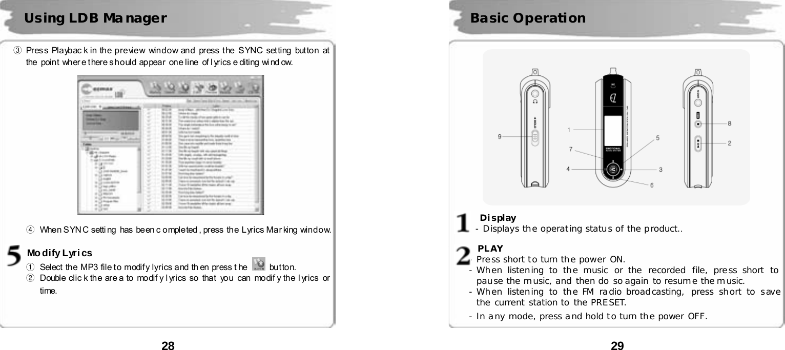  28      ③ Press Playbac k in the preview  window and  press the  SYNC setting button at the  poin t  wh er e t her e s h o uld  ap pea r  on e li ne  of l yr ics e diting  wi nd ow.      ④  When SYNC setting  has been c ompleted , press the Lyrics Marking window.  Modify Lyrics ①  Select the  MP3 file t o  modif y lyr ics a nd  th en  press t he   but ton.    ②  Double clic k th e are a to mo dif y l yr ics so  that you  can  mo dif y the l yr ics  or time. Using LDB Ma nager  29               Display   - Displays the operating status of the product..    PLAY - Press short to turn the power ON. - When listening to the music or the recorded file, press short to pause the music, and then do so again to resume the music. - When listening to the FM radio broadcasting, press short to save the current station to the PRESET. - In any mode, press and hold to turn the power OFF.  Basic Operation 