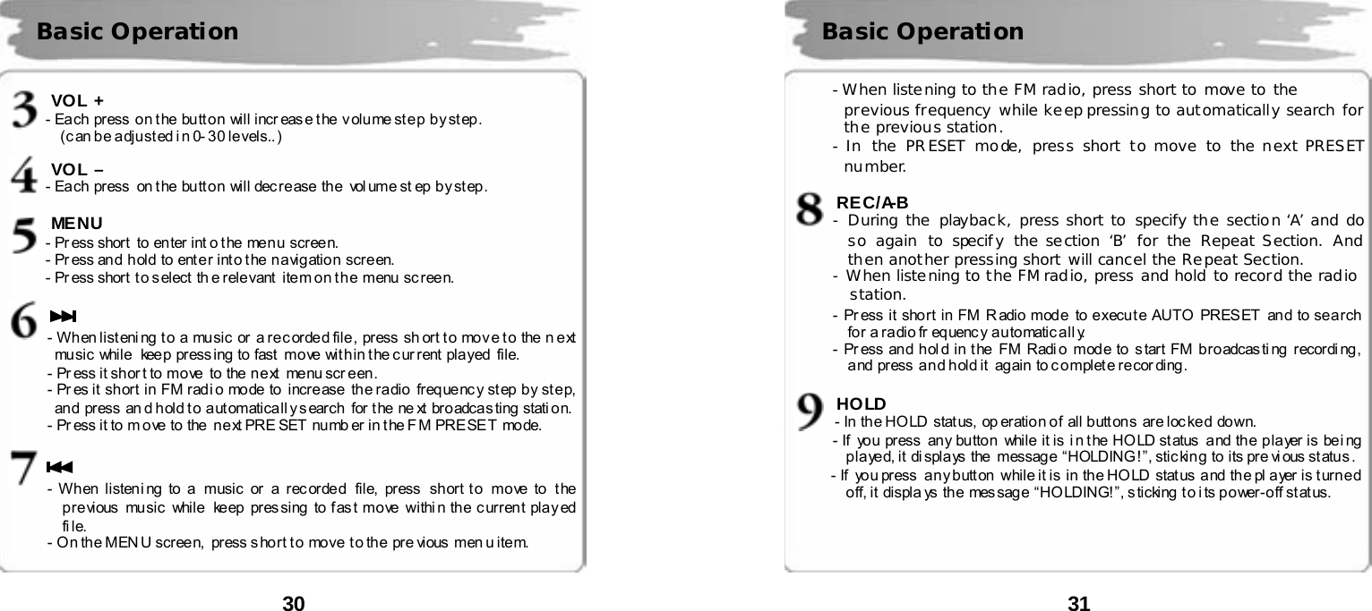  30       VOL + - Each  press  on the button  will increase the  volume step by step. (c an b e a dju st ed i n 0- 3 0 le vels.. )   VOL &ndash; - Each  press  on the button  will decrease the  vol ume st ep  by step.  MENU      - Press short to enter int o the menu screen.        - Pr ess an d hold to ent e r i nt o t he n a vig atio n scr e en.           - Pr ess shor t  t o s elect  th e rele vant  ite m on t h e  menu  sc ree n.   - W h en li st eni ng  t o  a  music  or  a r e c or de d file ,  pr ess  sh ort t o  mo v e t o  the  n e xt  mu sic  while   kee p  pr ess ing  to  fast  mo ve  wit h in t he c ur rent  pla yed   file. - Pr ess it shor t to move  to  the next   menu scr een. - Pr es it  sh or t  in  FM  rad i o mode  to  incre ase   th e ra dio  freq ue nc y st ep  b y st e p,  an d  pr ess  an d h old t o  a ut omatica l l y s earch  for t he  ne xt  br o adca s ting  stati on. - Pr ess it to m ove to the  next PRE SET  numb er in t he F M PRESET mode.   - W h en  listen i ng  to a   music  or  a  r ec orde d  file,  press  sh ort t o  mo ve  to   t he  p re vious  music  while  ke ep  pr es sing  to f as t mo ve  withi n th e c urren t pla y ed  fi le. - O n th e MEN U scree n,  press s ho rt t o move  t o th e  pr e vious  men u item.   Basic Operation  31       - When listening to the FM radio, press short to move to the  previous frequency while keep pressing to automatically search for the previous station.  -  In the PRESET mode, press short to move to the next PRESET number.  REC/A-B - During the playback, press short to specify the section &lsquo;A&rsquo; and do so again to specify the section &lsquo;B&rsquo; for the Repeat Section. And then another pressing short will cancel the Repeat Section. - When listening to the FM radio, press and hold to record the radio       station. - Pr ess it sho rt in FM R adio mod e  to e xecu t e AUTO  PRES ET  an d to se a rch  for a r a dio fr equenc y a u tomatic a ll y.   - Pr ess an d h ol d in t he  FM Radi o  mod e to  s tart FM b ro adcas ti ng  recordi ng ,  and press  and hold it  again  to complete recording.    HOLD - In  th e HO LD  stat us,  op eratio n o f  al l b utt ons  ar e loc ke d  do wn. - If  yo u  pr ess  an y bu tto n   while  it is  i n t he  HO LD st atus  and  th e  p la yer is  be i ng played, it  displays  the  message  &ldquo;HOLDING!&rdquo;, sticking to its pre vious status. - If  you press  any button  while it is in the HOLD status  and the pl ayer is turned off, it  displa ys  the mes sage &ldquo;HO LDING! &rdquo;, s ticking t o i ts power-off status.       Basic Operation 