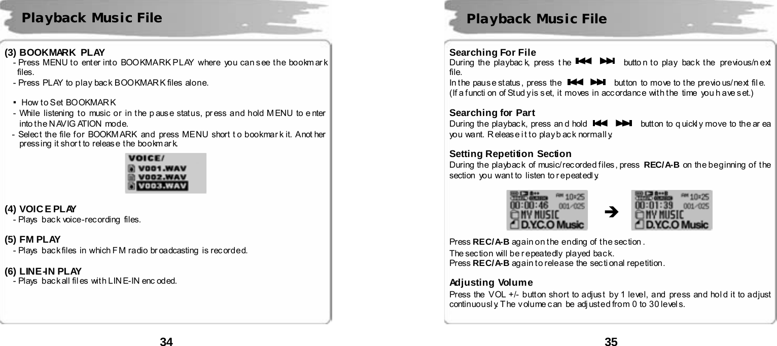  34       (3) BOOKMARK PLAY - Press  MENU t o  ent er int o  BOO KMA RK P L AY  wher e   yo u  ca n s ee  t h e  bo o km ar k files. - Press  PL AY  to  p la y  bac k  B OO KMAR K fil es  alo n e.  ▪How t o Set BOOKMAR K - While  listening  t o  music o r i n t he p aus e stat u s, pr ess a n d h old M ENU to e nter  into t he N AVIG ATION mode.   - Selec t th e file f o r BOOKM ARK an d  pr ess ME NU short t o boo kmar k it. A not her  press ing  it sh or t to  r eleas e  t he  bo o km ar k.      (4) VOICE PLAY   - Plays back voice-recording  files.   (5) FM PLAY     - Plays  b ac k files  in  which F M ra dio  br oa dcasting  is r ec ord e d.     (6) LINE-IN PLAY     - Plays  b ac k all fil es  wit h L IN E- IN enc od ed.     Playback Music File  35       Searching For File   During  th e  pla ybac k,  pr ess  t he      butto n t o pla y bac k t he  pr e vio us/n e xt  file.  In t he  pau s e st atus ,  press  the      but ton  to move  to t he previo us/ next fil e.   (If a f uncti on  of St ud y is s et,  it  mo ves  in  acc or da nc e  wit h t he  time  yo u h a ve s et.)  Searching for Part During  th e  pla ybac k,  press  an d  hold      butt on  to  q uickl y  mo ve  to  th e ar ea  yo u  want.  R eleas e i t t o pla y b ac k  nor ma ll y.   Setting Repetition Section During  th e pla yb ac k of music/ rec orde d f i les , press  REC/A-B on the beginning of  the section  you want to  listen to repeatedly.                 Press REC/A-B again on the  ending of the section .   The section will be r epeatedly played  back.   Press REC/A-B again to release  the sectional repetition.  Adjusting Volume Press the  V OL +/- b utt on sh o r t to adjus t  b y 1 le ve l, a nd  pr e ss an d ho l d it to ad just  conti n uo u sl y. T he v olu me c an  be adj ust e d fro m 0 to 3 0 le vel s.     Playback Music File &Icirc; 