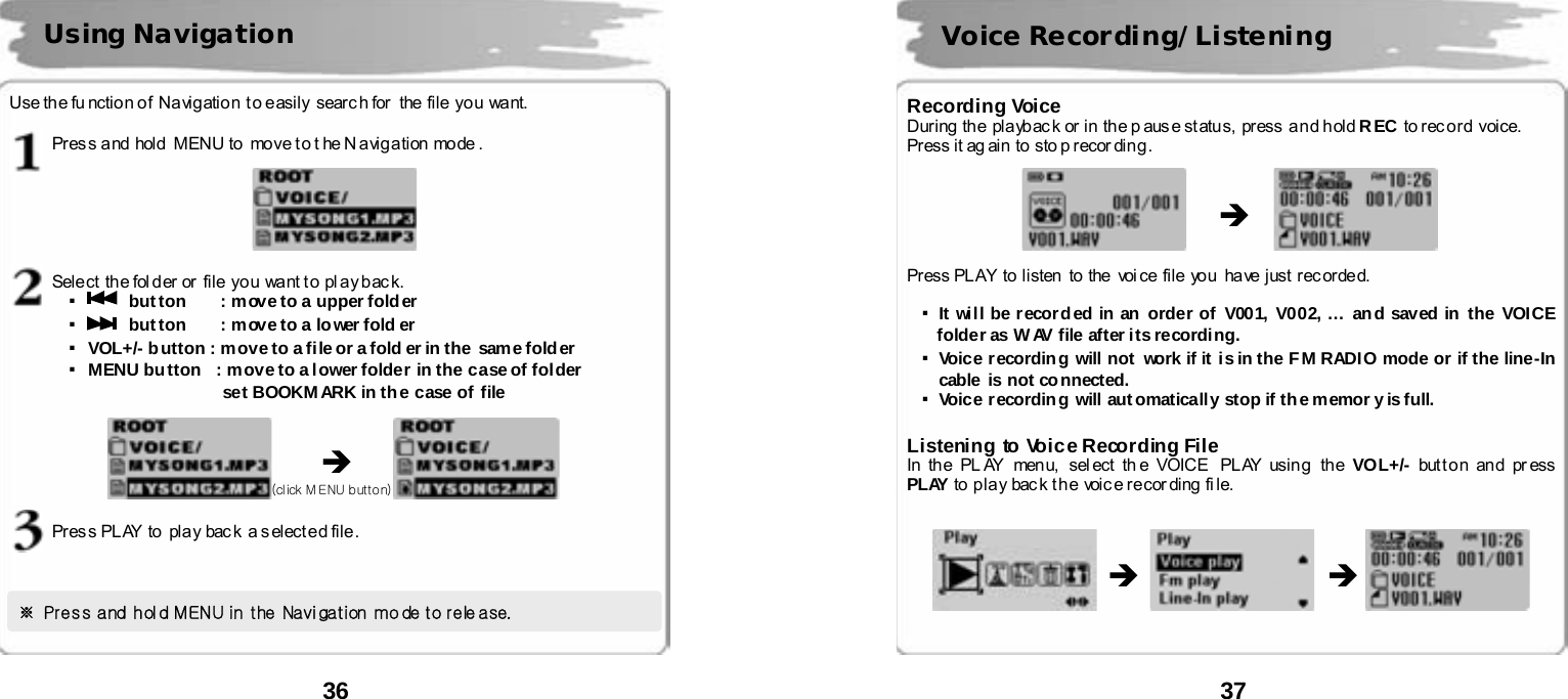  36       Use the fu nction of  Navigation t o easily searc h for   the file you  want.  Pres s a nd  hold  MENU to   move t o t he N a vig a tion  mode .    Sele ct  th e fol d er or  file  yo u  want t o  pl ay b ac k. ▪ button    : move to a upper folder  ▪ button    : move to a lower fold er ▪VOL+/- b utton : move to a file or a fold er in the  same folder ▪MENU button   : move to a lower folder in the case of folder                set BOOKMARK in the case of file                    Pres s PL AY  to  pla y  bac k  a s el ect ed file .         Using Navigation &Icirc; ※ Press and hold MENU in  the Navigation mode to rele ase.   (click MENU button)  37       Recording Voice During  th e  pla yb ac k or  in  th e p aus e st atu s,  press  a n d h old REC to record voice.   Press it ag ain to sto p recor ding.                  Press PLAY to listen to the voi ce file you have just rec orded.    ▪It wi ll be r ecord ed in an  order of  V001, V002, &hellip; an d saved in  the VOICE folder as W AV file after its recording. ▪Voice recording will not  work if it  is in the FM RADIO mode or if the line-In  cable  is not co nnected. ▪Voice recording will aut omatically stop if the memor y is full.  Listening to Voice Recording File In the PL AY menu, sel ect th e VOICE  PLAY using the VOL+/- but t o n an d pr ess  PLAY to  p la y  bac k t h e  voic e re cor ding  fi le.                        Voice Recording/Listening &Icirc; &Icirc; &Icirc; 
