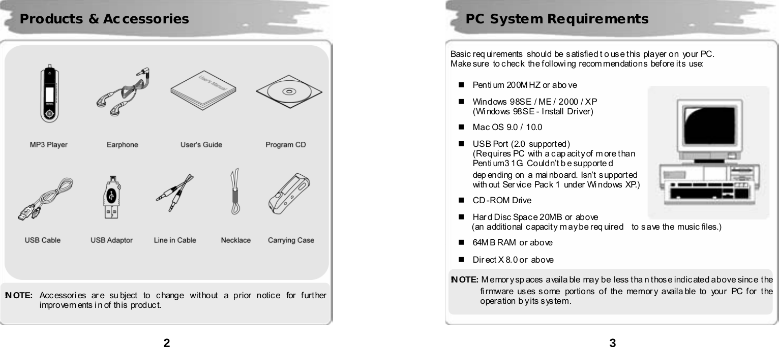  2        !N OT E:   Acc essori es ar e su bject  to  c hang e  wit ho ut a p rior n otic e  for f urt her  impro ve m ents i n of  th is  prod uc t. Products &amp; Accessories  3      Basic req uirements  sho uld  be  s atisfie d t o us e t his  pl a yer  o n  yo ur  PC. Make sure  to c hec k  the f ollowi ng  recom men datio n s  bef or e it s  use:    Penti um 20 0M HZ or  a bo ve    Windows 98SE  / ME / 2000 / XP (Wi ndo ws  98 S E -  I nstall  Driver)    Ma c OS 9.0 / 1 0.0    US B Port  (2.0  support ed) (Requires PC  with a c ap acit y of  m ore t han   Pen ti um3 1 G.  Co ul d n&rsquo;t b e su pp orte d   dep en ding  on  a  mai nb o ar d.  Isn&rsquo;t  s up por t ed   with out  Ser vic e Pac k 1  und er Wi n do ws XP.)   CD-ROM Drive    Hard Disc Space 20MB or above (an  a dditio nal  c apacit y m ay b e r eq uir e d    to  s a ve  the  musi c files.)     64M B RAM  o r ab o ve    Dir ect X 8. 0 o r   ab o ve  !N OT E :   Memory sp aces  availa ble  may be less tha n those indicated above since  the fi r mware us es s o me portio ns o f th e memor y a vaila bl e to you r  PC f or  t he  operation b y its system. PC System Requirements  