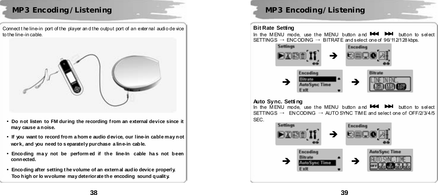  38       Conn ect t he lin e- in  por t  of t he  pla yer an d t he  o utpu t  port  of  a n  e xter nal  audi o de vice  to t he lin e -in ca ble.     ▪Do not listen to FM during the recording from an external device since it may cause a n oise.   ▪If you want to record from a hom e audio device, our line-in cable may not work, and you  need to s eparatel y pur chase a lin e-in cab le.  ▪Encoding ma y not be  perform ed if the line-In cable ha s not been conn ected.   ▪Encoding after setting the volume of an external audio device properly.  Too high or lo w volume  may deteriorate the encoding sound qualit y.   MP3 Encoding/Listening  39      Bit Rate Setting In th e M ENU mod e,  use t h e MENU  b utto n a nd      butt o n to s el ect  SETTING S  &rarr; ENC ODING &rarr;  B ITRAT E  an d s ele ct  on e of   9 6/ 112/128 kbps.                                       Auto Sync. Setting In th e M ENU mod e,  use t h e MENU  b utto n a nd      butt o n to s el ect  SETTING S  &rarr;  EN CODING &rarr; AUTO SYNC TIM E an d se lec t on e o f OFF/2/ 3/ 4 /5  SEC.                                         MP3 Encoding/Listening &Icirc; &Icirc; &Icirc; &Icirc; &Icirc; &Icirc; 