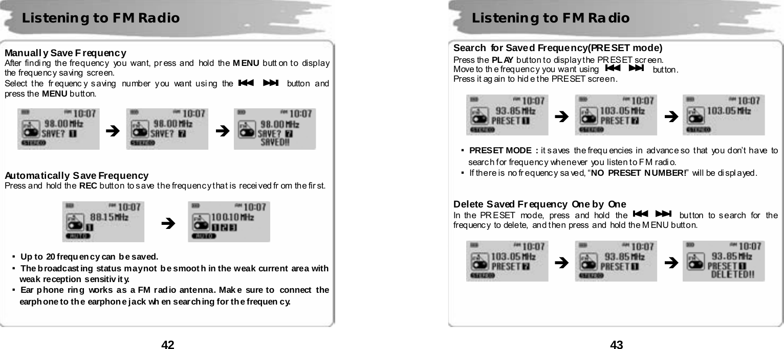  42       Manuall y Save Frequency After finding the frequency you want, press and  hold the MENU b utt on t o  disp la y the freq ue nc y sa ving  scr e en. Select t he  fr eq uenc y s a ving   nu mber y ou  wa nt u si ng  the      butto n a nd  press th e  MENU button.                    Automatically Save Frequency Press and hold the REC button to s ave t he frequenc y that is recei ved fr om  the fir st.                ▪Up to  20 frequ ency can b e saved. ▪The broadcasting status may not be smooth in the weak current area with weak reception sensitiv it y. ▪Ear phone ring works as a FM radio antenna. Mak e sure to  connect the earphone to the earphone jack wh en searching for the frequen cy.    Listening to FM Radio &Icirc; &Icirc; &Icirc;  43       Search for Saved Frequency(PRESET mode) Press the PL AY button to  display the PRESET screen. Move to  th e freq u en c y  you  wa nt  using       but ton . Press it ag ain to hide the  PRESET screen.                     ▪PRESET MODE  : it s a ves  th e freq u encies  in  ad vanc e so  t hat   yo u  d on&rsquo; t  h a ve   to  search for frequency  whenever you listen to FM radio.   ▪If th e re is  no fr eq uenc y sa ved, &ldquo;NO PRESET  N UMBER!&rdquo;  will be di spl ayed.   Delete Saved Frequency One by One In th e PR E SET mod e, press  a nd hold  th e      bu t ton  to s e ar ch  for  th e  freq uenc y to dele te,  an d t he n pr ess  a nd  hold  th e M ENU b utt o n.                       Listening to FM Radio &Icirc; &Icirc; &Icirc; &Icirc; 