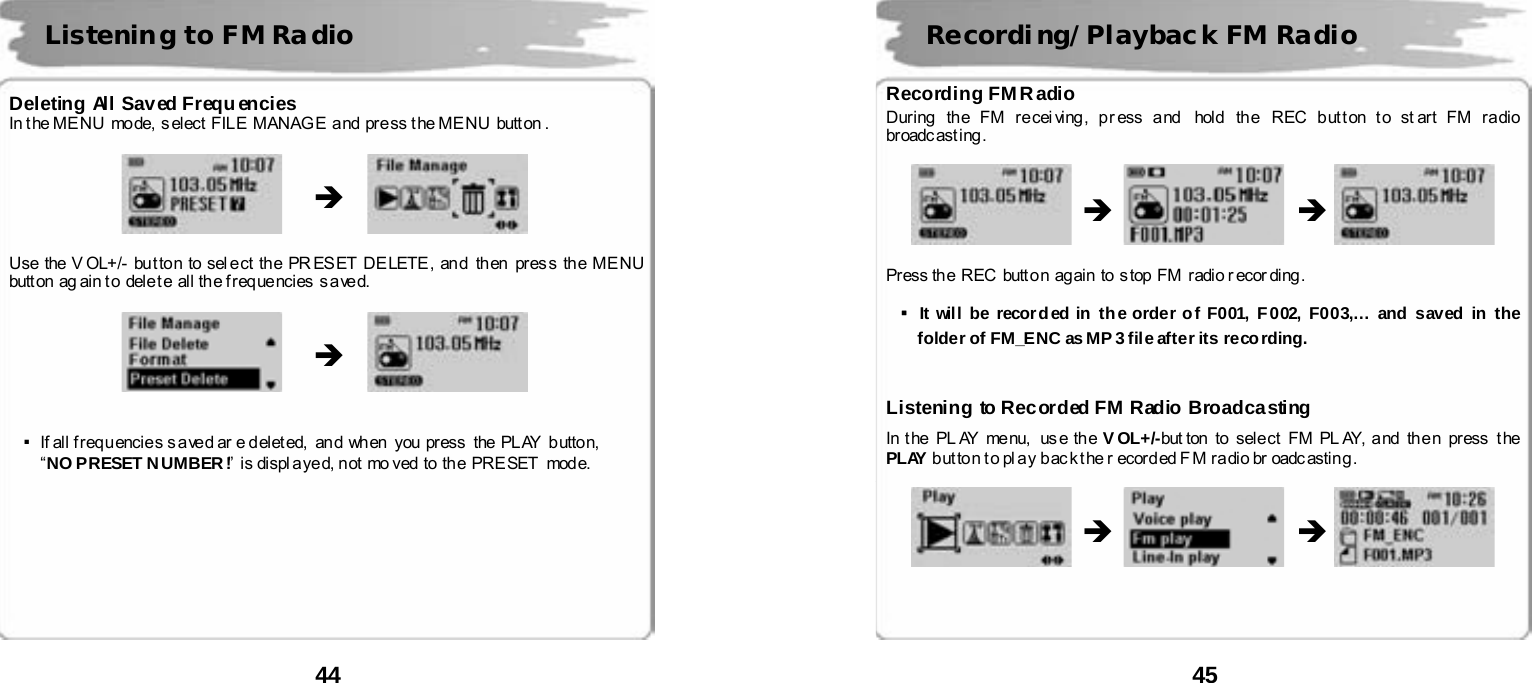  44       Deleting All Saved Frequencies In t he ME NU  mode,  s elect  FIL E  MANAG E  a nd  pr e ss t he ME NU  butt on .                Use the V OL+/- bu t ton to sel e ct th e PR ES ET DE LETE , an d  th en  pres s th e ME NU butt on  ag ain t o  dele t e  all the f req ue ncies  s a ve d.                    ▪If all f r eq u encie s s a ve d ar e d elet ed,  and  when   you  press   the  PL AY  butto n,   &ldquo;NO PRESET N UMBER !&rdquo;  is displayed, not moved to the PRESET  mode.          Listening to FM Radio &Icirc; &Icirc;  45       Recording FM R adio During  th e FM re cei ving , pr ess a nd  hold  th e  REC b ut t on t o st art FM r a dio  broadc ast ing .                    Press th e  REC  butt o n  ag ain  to s top FM  radi o r ecor ding .    ▪It wil l  be recor d ed in  th e order o f F001,  F 002,  F003,&hellip; and saved in the folder of FM_ENC as MP 3 file after its reco rding.   Listening to Recorded FM Radio Broadcasting In t he  PL AY  menu,  us e th e VOL+/-but ton  to  sele ct  FM PL AY, a nd  th e n  pr ess  t he  PLAY b ut to n t o pl ay b ac k t he r ecor d ed F M ra dio br oadc astin g .                      Recording/Playbac k FM Radio &Icirc; &Icirc; &Icirc; &Icirc; 