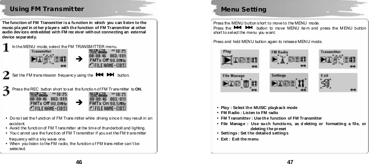  46      The function of FM Transmitter is a function in  which you can listen to the music pla yed in ot her players with the function of FM Transmitter at other audio dev ices embedded with FM receiver without connecting an  external device separ atel y.    In t he MENU  mode, s elect the FM  TRANSM ITTER menu.               Set  t he  FM tra ns mission   freq ue nc y using  t he       but to n.    Pres s the REC   butt on short  to set  the functio n of FM Tr ans mitter  to ON.               ▪Do no t set  th e f uncti on  of FM Tr ans mitt er  while   dr iving  s inc e it  may res ult in  a n  accident.  ▪Avoid  t he  functi on of  FM T r ans mitte r   at t he  tim e of  th un d er b olt and  lig hting . ▪You c an not  us e  th e f unc ti on of FM T ra nsmitt e r if  yo u s e t t he FM tr ans mi tter freq u enc y  wit h a  s ky wa ve  on e.   ▪When  you listen t o the FM  radio, the function o f FM trans mitt er can&rsquo;t be selec ted.  Using FM Transmitter &Icirc; &Icirc;  47       Press th e  MENU b u tt on s hort  t o  move t o  t he MENU   mode. Press the      button to  move  MENU ite m and  press the MENU button short t o s el ect t he  me nu   you  w an t.  Press a nd   hold  MEN U but to n  ag ain  to re leas e MEN U mod e.                        ▪Play : Select the MUSIC playback mode ▪FM Radio : Listen to FM radio ▪FM Transmitter : Use the function of FM Transmitter ▪File Manage :  Use such functions, as d eleting or  formatting a file, or deleting t he pr eset  ▪Settings : Set the detailed settings ▪Exit :  Exit the menu    Menu Setting 