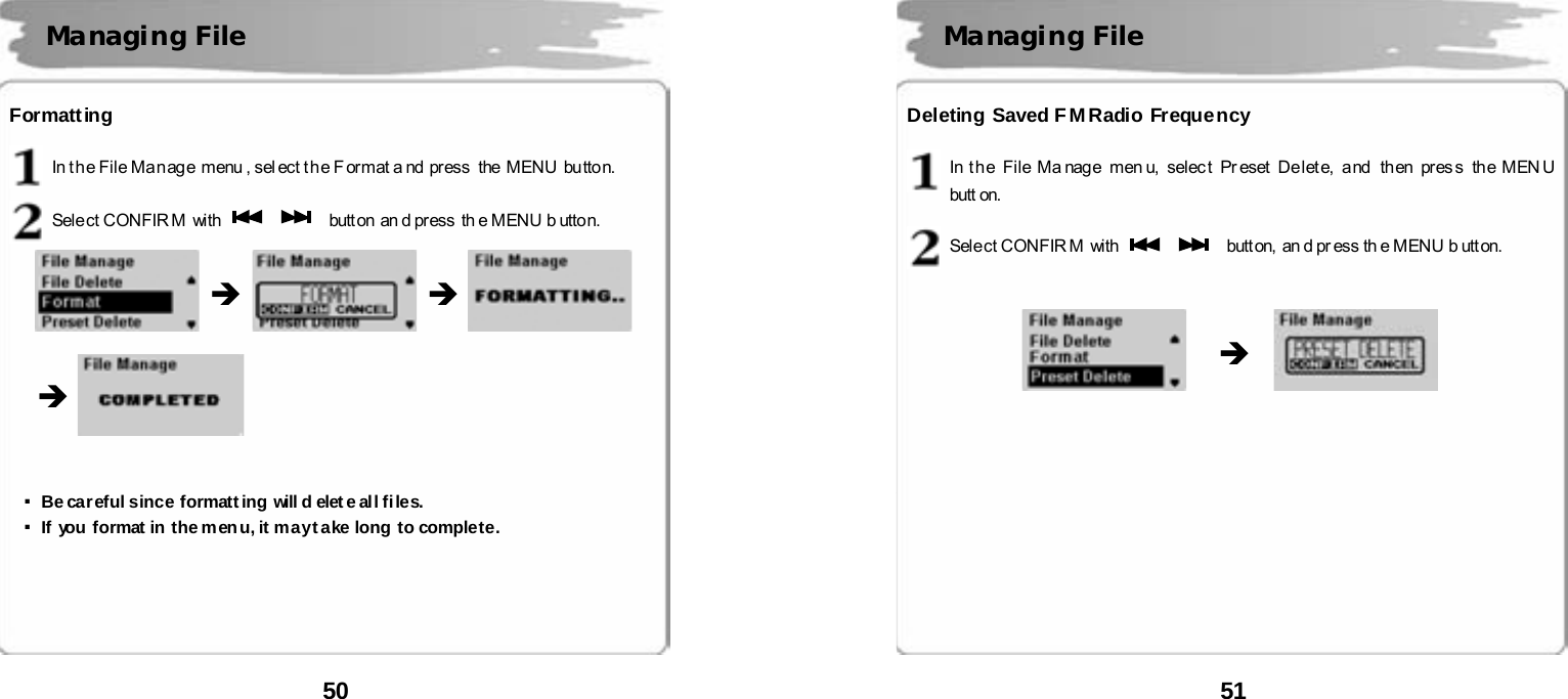  50      Formatting  In t h e File Ma n ag e  menu , sel ect t h e F or mat a nd  pr ess  the  MENU  bu tton.  Select CONFIR M  with      butt on  an d pr ess  th e MENU b utto n.                      ▪Be careful since formatt ing will d elet e all files. ▪If you format in the menu, it may take long to complete.        Managing File   &Icirc; &Icirc; &Icirc;  51      Deleting Saved F M Radio Frequency  In t h e  File Ma nag e  men u,  selec t  Pr eset  De let e,  a nd  th en  pr es s  the MEN U  butt on.  Select CONFIR M  with      butt on,  an d pr ess th e MENU b utt on.                             Managing File   &Icirc; 