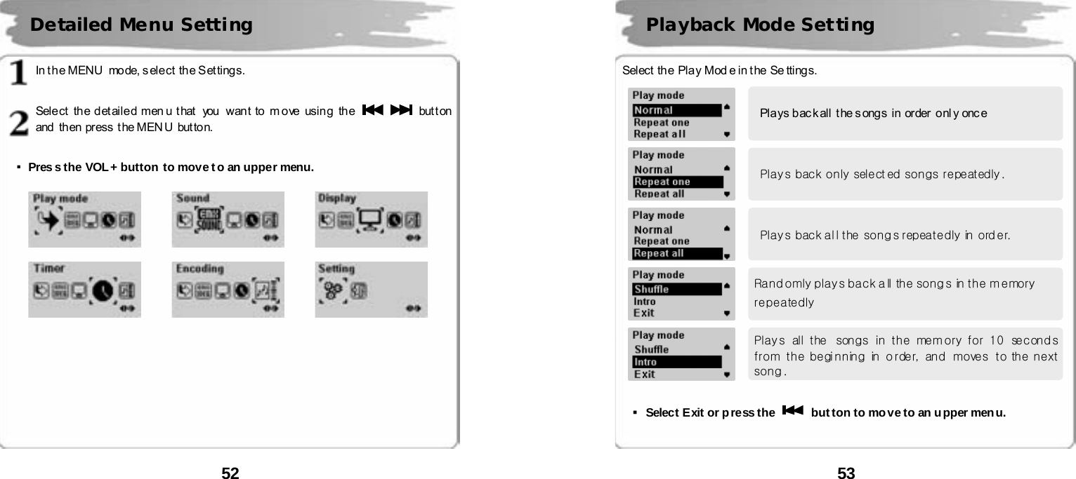  52       In t he MENU  mode, s elect  the S ettings.   Sele ct  th e d et aile d men u t hat   you  wan t to m o ve  usin g  th e    button and  then  press  t he MEN U  but to n.   ▪Pres s the VOL+ button to move t o an upper menu.                                 Detailed Menu Setting     53          Select  the Play Mod e in the Se ttings.                ▪Select Exit or press the    but ton to move to an upper menu.    Playback Mode Setting Pla ys b ac k all  t he s ong s  in  or der  o nl y onc e Plays back only select ed songs repeatedly. Plays back al l the songs repeatedly in ord er. Randomly plays back a ll the songs in the memory repeatedly Play s  all  the  songs  in  the  mem ory  for  10  second s from the beginning in  order,  and   moves  to  the next song . 
