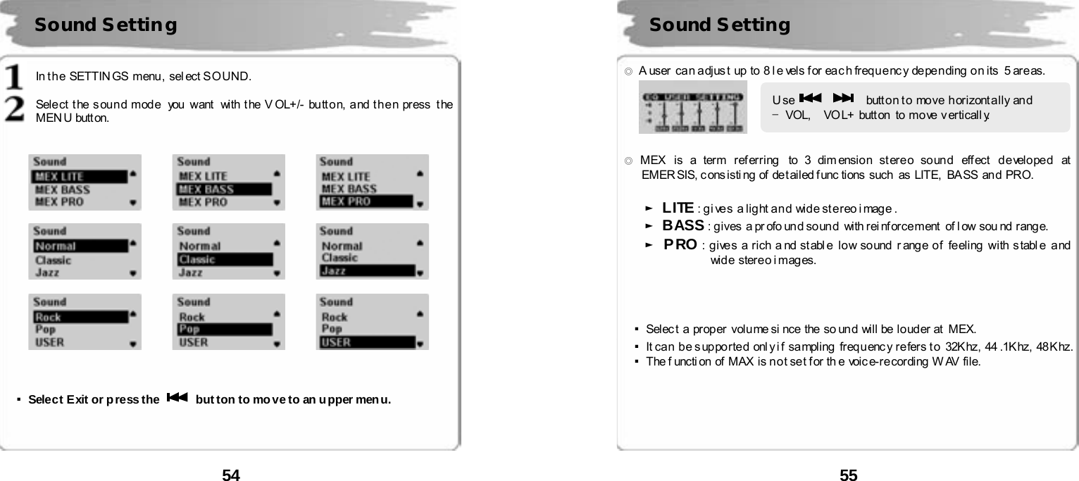  54       In the SETTINGS  menu, sel ect SOUND.  Sele ct t he s ou n d m od e  you  want  with t he V OL+/- bu tt o n, a nd t h e n press  t he  MEN U butt on.                                    ▪Select Exit or press the    button to move to an upper menu.    Sound Setting    55      ◎  A user can adjust up to 8 l e vels for each frequency  depending on its  5 areas.    ◎ MEX  is a term r ef er ring  to 3 dim ensio n st ere o so un d  eff ect  d e velo pe d  at  EMER SIS, c ons isti ng of  de t ailed f unc tions  such  as  LITE,   BA SS  an d  PRO.   ► LITE : gives  a light and  wide stereo image. ► BASS : g ives  a pr ofo un d so un d   with rei nf orce ment  of l ow sou nd  r ang e. ► PRO : g ive s a rich a nd st abl e  lo w so und  r ang e o f  fe eling  with s tabl e  a nd  wid e  ster e o i mag es.     ▪Select a proper  volume si nce the so und  will be louder at  MEX.   ▪It ca n  b e s up po rted  onl y i f  sa mpling  freq u enc y r e fers t o  32K hz,  44 .1K hz,  48 K hz.  ▪The f uncti on of  MAX  is n o t se t f or  th e  voic e- re cor ding  W AV  file.        Sound Setting Use      butt o n t o  move  h orizont a lly  an d     &ndash;VOL,    VO L+ butt on  to mo ve v erticall y.  
