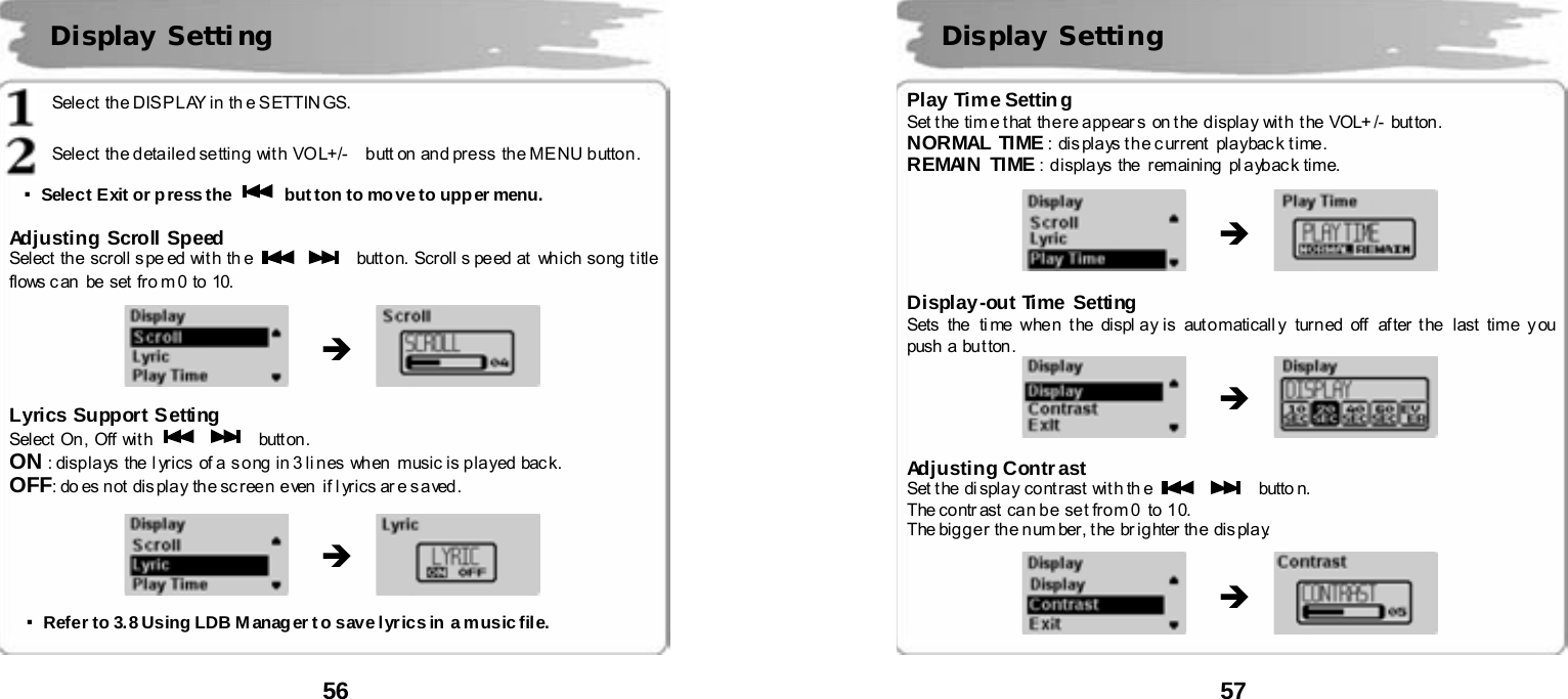  56       Select  the DIS PLAY in th e SETTIN GS.  Sele ct  th e d eta il e d se ttin g  wit h  VO L+/-    b utt on an d pre ss  th e ME NU b utto n .  ▪Select Exit or press the    button to move to upper menu.  Adjusting Scroll Speed Select  the scroll s pe ed with  th e      butt o n.  Scroll s pe ed  at   which  so ng  t i tle  flows c an  be set  fr o m 0 to  10.                Lyrics Support S etting Select On, Off with      butt on . ON : disp la ys  the  l yrics  of a  s o ng  in 3 li nes  when  music i s p la yed  bac k. OFF: do es n ot  dis pla y  th e sc r ee n  e ven  if l yr ics ar e s a ved .                  ▪Refer to 3.8 Using LDB M anager t o save lyrics in a music file.   Display Setti ng   &Icirc; &Icirc;  57       Play Time Setting Set t he  tim e t hat the re a pp ear s  on t he d ispla y wit h  t he  VOL+ /-  but ton . NORMAL TIME :  dis pla ys t h e c urr ent   pla ybac k t ime. REMAIN TIME : displays the  remaining  pl aybac k time.                Display-out Time Setting Sets  the   ti me whe n  t he  displ a y is  aut o maticall y  turn ed  off   af ter t he  last  time  y ou  push  a  bu t ton .               Adjusting Contrast   Set the di splay contrast wit h th e      butto n. The contr ast  can be set from 0  to 10. The bigger the number, the  brighter the  display.                 Display Setting &Icirc; &Icirc; &Icirc; 