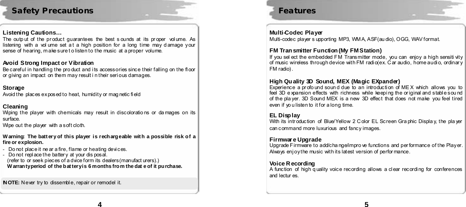  4      Listening Cautions&hellip; The ou tp ut of t he p r oduc t gu aran te es  the  best s ounds at  its pr oper   vol ume. As  listening   with  a  vol ume  set  a t a hig h p ositio n fo r a  long  t i me may d amag e y our  sense  of h e ar ing , m ake s ur e t o liste n t o  t he  music  at  a pr o pe r  volu me.  Avoid Strong Impact or Vibration Be c aref u l in  ha ndlin g  t he  pro duct  a nd  i ts  access o ries sinc e  t heir f alli n g  on  t he  fl oor  or giving an impact  on  them  may result i n their serious damages.  Storage Avoid t he  plac es e x pos ed t o  h ea t, hu mid i t y  or  mag netic fi eld   Cleaning Wiping  t h e  pla yer  with  ch e micals  may  result  i n  d isc olor atio ns  or  da mag es  o n  its  surface.  Wipe ou t th e pla yer   with  a s of t clo th.  W arning:  The batt er y of thi s player i s r ech arg eable wit h a possible risk o f a fire or explosion. -   Do not place it  ne ar a fire, flame or heating devices. -   Do no t  r epl ace t h e  ba tter y  at  your di s pos al.   (r efer to   or see k p i ec es o f a d vice f or m its  d ealers (man ufact urers).) Warranty period of the battery is 6 months from the dat e of it purchase.   !N OT E :   N ever try to dissembl e, repair or remodel it.   Safety Precautions  5      Multi-Codec Player Multi- code c  pla yer s upp orting   MP3,  WM A, A SF(au dio), O GG,  WAV f or ma t.  FM Transmitter Function(My FM Station) If you sel ect th e e mb ed ded F M Trans mitter mod e ,  yo u can  enjo y  a h i g h sensiti vit y of music  wireless  th ro ug h d e vice  wit h FM  radi o(e x. C ar  au dio ,  h ome a u di o, ordin ar y FM radio) .  High Quality 3D Sound, MEX (Magic EXpander)   Exper ie nc e  a pr ofo un d so un d d ue  to  a n  intro duc ti on  of ME X  which   allo ws you   to  feel 3D e xpansio n e ffects  with  ri chn ess  while  ke ep i ng  th e or ig inal an d  s tabl e s ou nd  of th e pla yer . 3D S oun d M EX  is a n ew  3D effec t that d oes  n ot ma ke  you fe el t i red  even if  yo u listen to it for a long time.    EL Di sp l ay   With its in tr oduc tion   of Blue/ Yello w  2 C olor E L Sc r e en Gra phic Displa y, t he  pla yer  can c omma nd  mor e  lu xur ious   and  fanc y imag es.    Firmware Upgrade Upg rade F ir mware  t o  a dd/c ha nge/impro ve  fu nctio n s  and  p er formanc e  o f t he  Pla y er. Always  en j o y t he music wit h it s lat est ve r sion of perfor mance .  Voice Recording  A func tion   of  hig h q uality  voic e rec ordin g  allo ws  a cl ear  r ec ordi ng  for  con fer e n ces  and  lectur es.    Features 