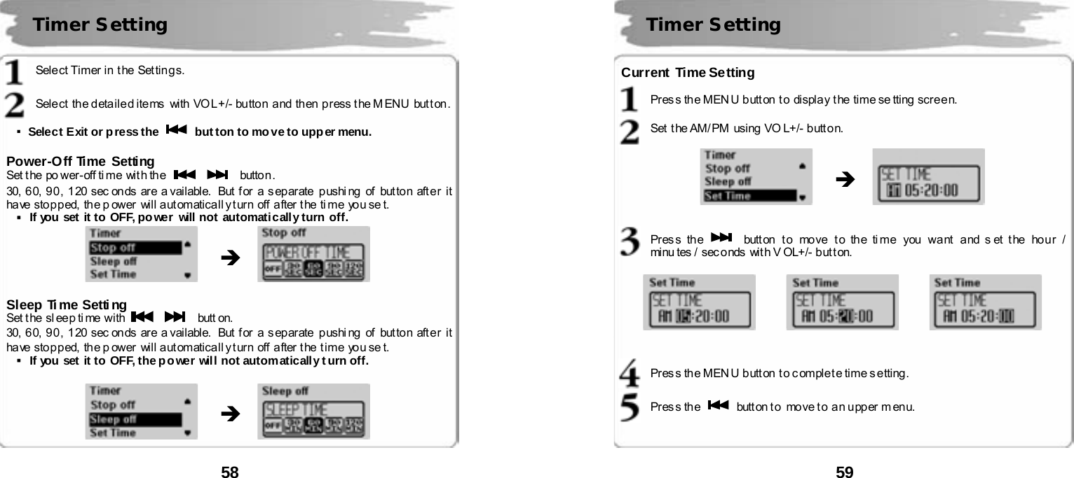  58       Select Timer in the  Settings.  Sele ct  th e d eta il e d ite ms   with VO L +/- bu tto n  a nd  th en  p r ess t he M ENU  but t on .  ▪Select Exit or press the    button to move to upper menu.  Power-Off Time Setting Set t he po wer-off ti me wit h the      button. 30, 60, 90 , 1 20 sec on ds are a vailable.  But f or a s ep ar ate  p ushi ng  of  but to n aft e r it have stopped, the p ower will automaticall y turn  off  after the ti me  you se t. ▪If you set it to OFF, power will not  automatically turn off.               Sleep Ti me Setti ng Set t he sl eep ti me with      butt on. 30, 60, 90 , 1 20 sec on ds are a vailable.  But f or a s ep ar ate  p ushi ng  of  but to n aft e r it have stopped, the p ower will automaticall y turn  off after the time you se t. ▪If you set it to OFF, the po wer will not automatically t urn off.                Timer Setting &Icirc; &Icirc;    59       Current  Time Se tting  Pres s the MEN U button t o display  t he time se tting screen.  Set  t he AM/ PM  using VO L+/- button.                 Pres s th e   butt on  t o  move  t o th e ti me  you  wa nt  a nd s et t he  ho u r /  mi nu tes /  sec onds  wit h V OL+/- b ut t on.             Pres s the MEN U button t o c omplet e time s etting.  Pres s th e    button to move to  an upper menu.    Timer Setting &Icirc;      