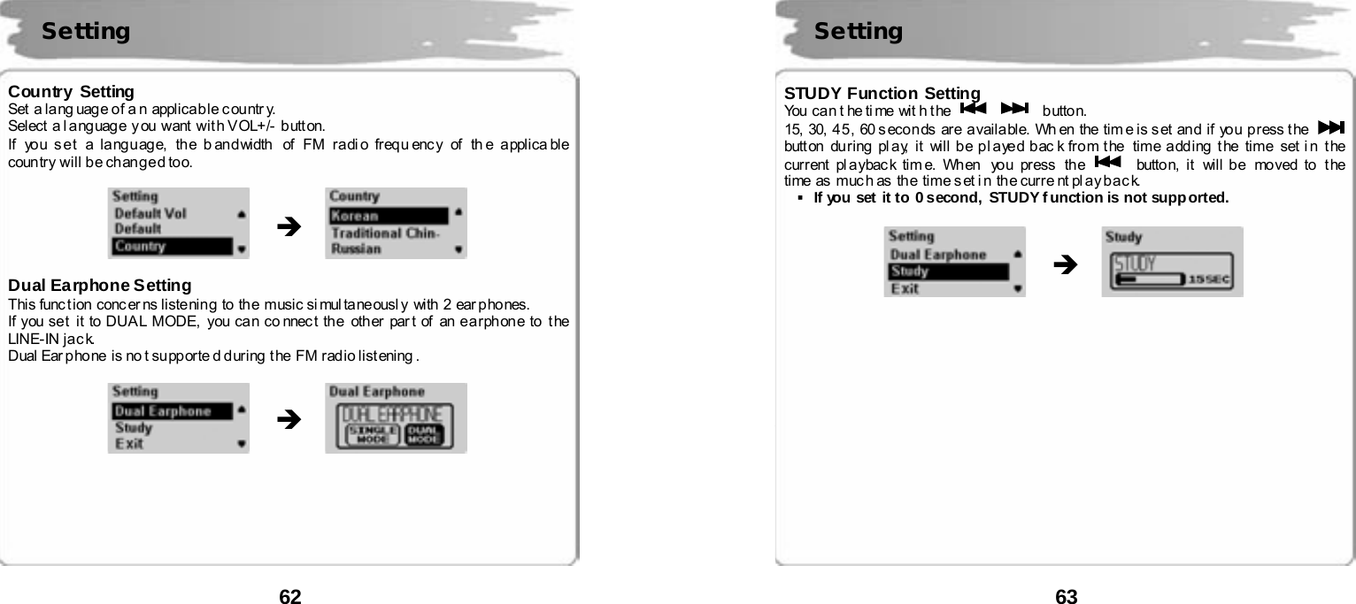  62       Country Setting Set  a la ng uag e o f a n  appli ca b le c ou ntr y. Select a l a ng uag e  y ou  want  wit h V OL+/-  butt on. If  yo u s e t  a la ng u ag e,  th e b an d width  of  FM r a di o freq u enc y  of  th e a pplica ble  country  will be changed too.                Dual Earphone Setting This func t ion  conc er ns listenin g  to  th e  music si mul ta ne ousl y  with  2  ear p ho nes.   If you se t  it to DUA L MODE,  you ca n co nnec t the  oth er par t of an e a r ph on e to  t he  LINE-IN jack. Dual Ear p ho ne  i s no t su pp orte d d ur ing  t he  FM r ad io list ening .                     Setting  &Icirc; &Icirc;  63       STUDY Function Setting You  ca n t he ti me wit h t he      button. 15, 30,  45 , 60 s eco n ds are a vaila ble. Wh en the  tim e is s et an d  if yo u p r ess t he   butt on du ring  pl a y,  it will be pl ayed bac k from the  time adding the  time set i n the current pl a ybac k ti m e. When  yo u pr ess  th e   button, it will be  moved to the time as  muc h as  the time s et i n the curre nt pl ay bac k. ▪If you set it to 0 second, STUDY function is not supported.                               &Icirc; Setting  