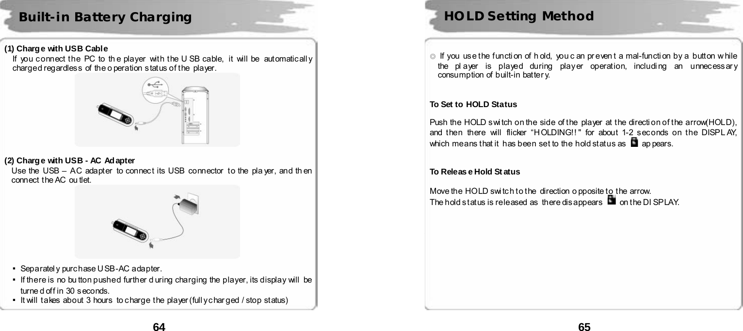  64       (1) Charge with USB Cable If  you connect the  PC to  th e player  with the U SB cable,  it  will be  automaticall y charg e d r eg ar dles s  of  th e o per a tion  s tat us o f t he   pla yer .   (2) Charge with USB - AC Adapter Use the  USB &ndash;  A C ada pt er  to con nec t its USB  co nn ector  t o the  pla yer, an d th en  conn ect  t he AC  ou tlet.     ▪Sep a r atel y  pur c h ase U SB - AC a da p ter. ▪If there is  no  bu tton pushed  further during charging the player, its display will  be turne d of f in  30  s eco nds. ▪It will  t a kes ab o ut 3 hour s  to c har g e  t he pl a yer ( full y c har g ed / stop st atus)   Built-in Battery Charging  65       ◎  If  you   us e t he  f un cti on  of  h old,   yo u c an  pr e ven t  a  mal-fun cti on  b y a  b utt on  w hile  the pl a yer is p la ye d du r ing  pla y er  op er at io n, inclu di ng  an  u nnec ess ar y consu mp tion  of b uilt-in bat ter y.   To Set to HOLD Status  Push  the  HOLD s wi tch  o n th e  sid e  of t he   pla yer   at  t he  dir ecti on o f t he a rrow(HOL D) ,  and t he n  there  will  flicker &ldquo; H OLDING! ! " for  abou t 1-2 s ec o nds o n t h e DISP L AY,  which means that it  has been  set to the  hold status as   ap pears.   To Releas e Hold Status  Move th e  HO LD swi tc h t o t he  dir ection  o pp osite t o  t he  arr ow.    The h old s t at us is re l e ased  as   th ere dis a pp ear s    on t he DI SP LAY.         HOLD Setting Method 