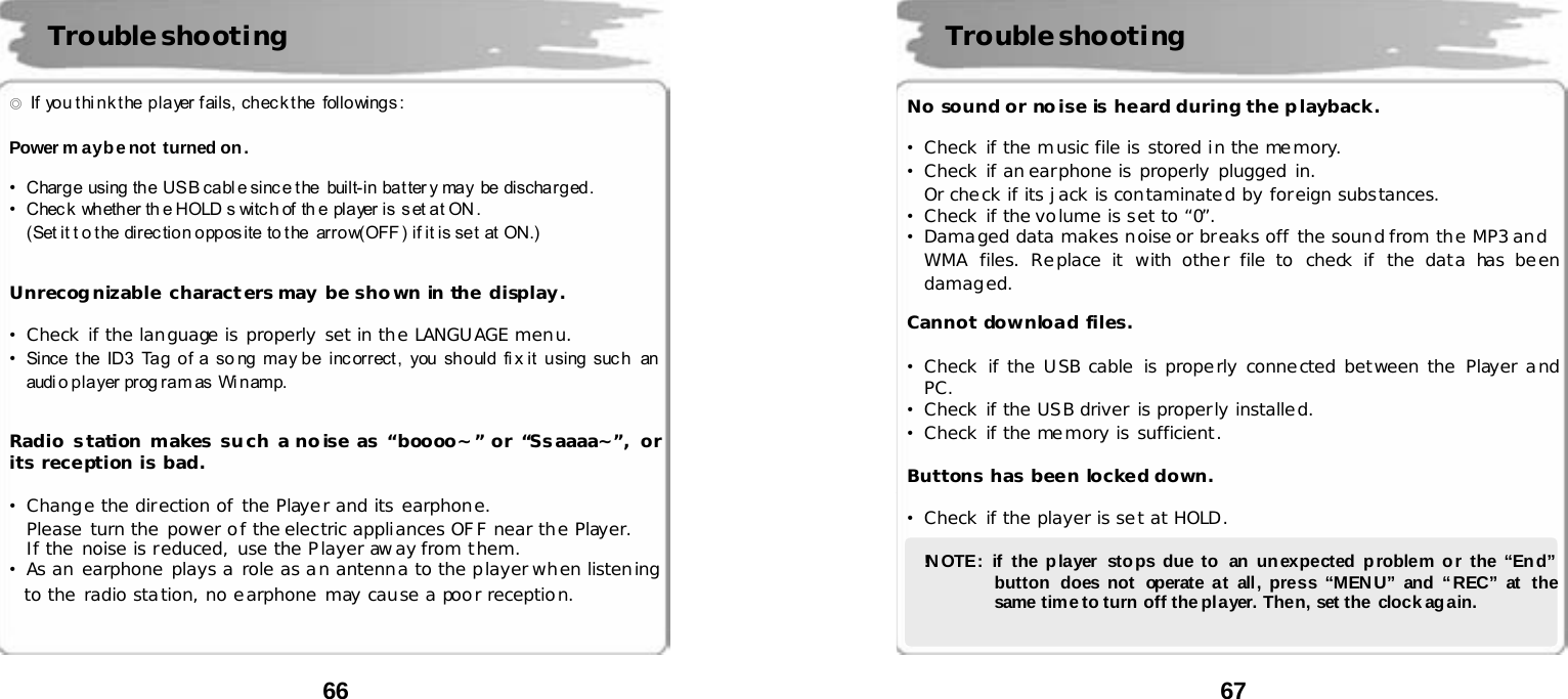  66      ◎  If  yo u t hi n k t he  p la yer  f ails,  ch ec k t he  follo wing s :    Power m ay be not turned on.  &bull;Charg e  using  th e  US B ca bl e si nc e t he   built-in  ba t ter y  may  be  discha r g ed .   &bull;Chec k  wh eth er  th e HOLD s witc h of  th e pla yer  is  s et a t ON .   (Set it t o t he  direc tion opposite to the  arrow(OFF ) if it is set  at ON.)   Unrecognizable characters may be shown in the display.  &bull;Check if the language is properly set in the LANGUAGE menu. &bull;Since  the ID3 Tag of a so ng may be incorrect,  you should fix it  using such  an audi o p la yer pr og r a m as Wi n amp.   Radio s tation makes su ch a no ise as &ldquo;boooo~&rdquo; or &ldquo;Ssaaaa~&rdquo;, or its reception is bad.  &bull;Change the direction of the Player and its earphone. Please turn the power of the electric appliances OFF near the Player.  If the noise is reduced, use the Player away from them. &bull;As an earphone plays a role as an antenna to the player when listening to the radio station, no earphone may cause a poor reception.    Troubleshooting  67      No sound or noise is heard during the playback.  &bull;Check if the music file is stored in the memory. &bull;Check if an earphone is properly plugged in. Or check if its jack is contaminated by foreign substances. &bull;Check if the volume is set to &ldquo;0&rdquo;. &bull;Damaged data makes noise or breaks off the sound from the MP3 and  WMA files. Replace it with other file to check if the data has been damaged.  Cannot download files.  &bull;Check if the USB cable is properly connected between the Player and PC. &bull;Check if the USB driver is properly installed. &bull;Check if the memory is sufficient.  Buttons has been locked down.  &bull;Check if the player is set at HOLD.  !N OTE: if the p layer  sto ps due to  an un expected p roblem o r the &ldquo;En d&rdquo;  button does not  operate at all, press &ldquo;MEN U&rdquo; and &ldquo; REC&rdquo; at the same time to turn  off the pl ayer. Then, set the  clock ag ain.   Troubleshooting 