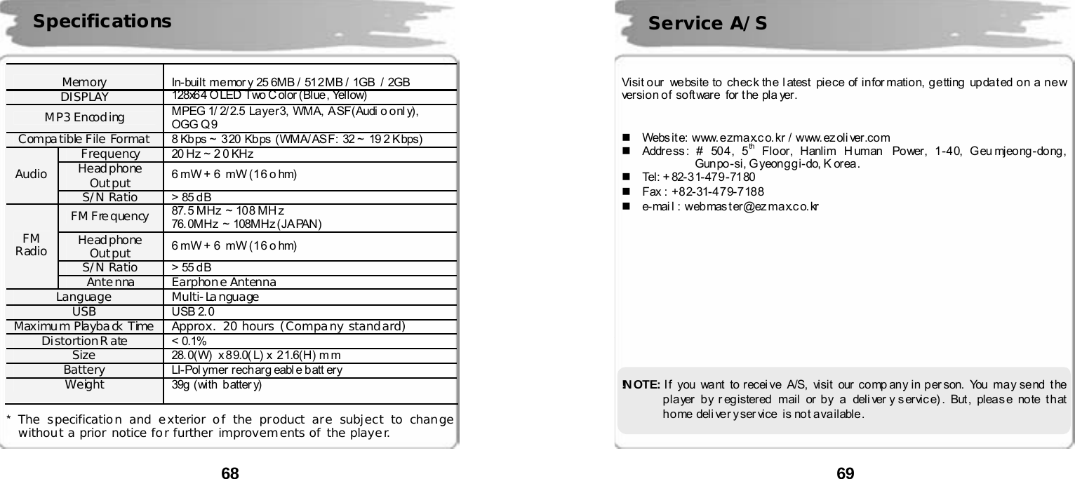  68      Memory  In-built me mor y 25 6MB / 51 2 MB / 1GB  / 2GB DISPLAY  128x6 4 O LED Two C olor  (Blue , Yellow) MP3 Encoding  MPEG 1/ 2/ 2.5 Laye r 3, WMA, A SF(Audi o o nl y) , OGG Q 9 Compatible File Format  8 Kb ps ~  3 20  Kb ps  (WMA/ AS F:  32 ~  19 2 K bps) Frequency  20 Hz ~ 2 0 KHz Headphone Output  6 mW + 6  mW (16 o hm) Audio S/N Ratio  > 85 d B FM Frequency  87. 5 MHz  ~ 10 8 MH z 76. 0MHz  ~ 108MHz (JA PAN)  Headphone Output  6 mW + 6  mW (16 o hm) S/N Ratio  > 55 d B FM Radio Antenna Earphone Antenna Language Multi-Language USB  USB 2. 0 Maximum Playback Time  Approx. 20 hours (Company standard) Distortion Rate  < 0.1% Size  28.0(W)  x 89.0( L) x 21.6(H) mm Battery  LI-Pol ymer rech arg eabl e b att ery Weight  39g (with  batter y)  *  The specification and exterior of the product are subject to change without a prior notice for further improvements of the player.  Specifications  69       Visit o ur  we bsite  to   ch ec k th e  l atest   pie ce  of  in for matio n,  g e tting   up da t ed o n  a  n e w versio n o f  so ft ware  for t he  pla yer.       Webs it e: www. e zma x.c o. kr  / www. ez oli ver.co m   Addr e ss : # 50 4 , 5 th  Floor, Hanlim Human  Power, 1-40, Geu mjeong-dong,       Gunpo-si, Gyeonggi-do, K orea.    Tel: + 82-3 1-47 9 -71 80   Fax :  +8 2- 31-4 7 9- 7 18 8  e-mai l : web mas t er@ez ma x.c o. kr             !N O T E :   I f you want to recei ve A/S,  visit our  comp any in per son.  You may send the p la yer  b y r eg istered  mai l or  by  a  deli ver y s ervic e) . But , plea s e no te  t h at  h o me del i ve r y ser vice  is no t a va ilable .  Service A/S 