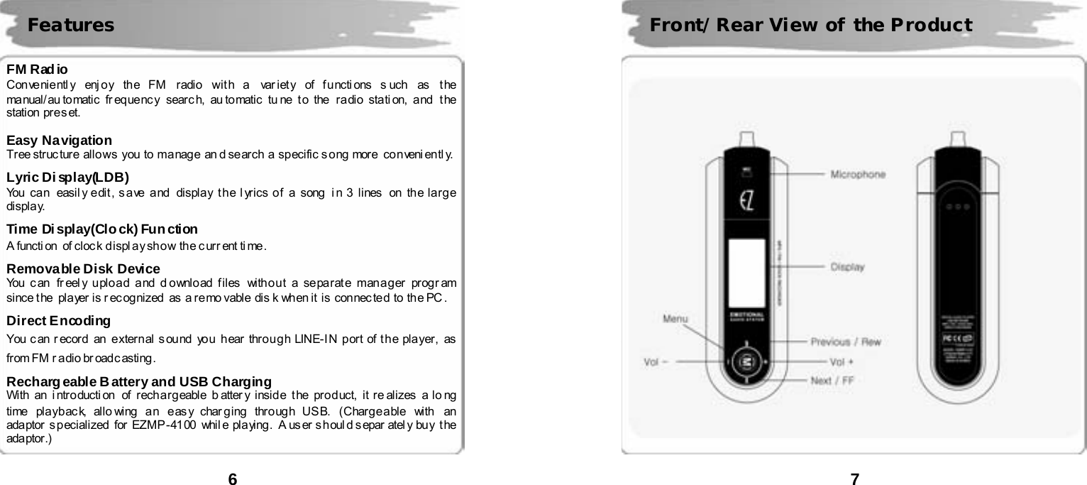  6      FM Radio Con ve nie ntl y  enj o y th e FM  radi o  wit h a   var iet y  of f u ncti ons s uch  as  t he  ma nual/ au to matic  fr eq ue nc y  sear c h, au tomatic  tu ne  t o  the  ra dio  stati on,  a nd   t he  station  pre s et.  Easy Navigation  Tr ee struc ture  allo ws  you  to  ma nag e  an d se arch  a  sp ecific s o ng  more   co n veni entl y.  Lyric Di splay(LDB) You  ca n  easil y e dit , s a ve  a nd   displa y t h e l yrics o f  a  song  i n 3  lines  on  th e la rg e  displa y.  Time Di splay(Clo ck) Fun ction A functi on  of cloc k d ispl ay sh o w th e c urr ent ti me .  Removable Disk Device You can  fr eel y upload and d ownload files  without a separate manager program since t he  pla yer is r ec og nized  as  a re mo vable  dis k  when it  is  con nec ted  to  th e PC .    Direct E ncoding  You can record  an  external sound  you  hear through LINE-IN port of the player, as from FM r adio br oadc asting .    Rechargeable Battery and USB Charging With  an  i ntro ducti on   of  r ech a rg eable  b atter y i nsid e  t he  pro d uct,  it re ali zes  a lo ng  time  playback, allo wing an  easy charging through USB. (Chargeable  with  an ada ptor  s p ecialized  for  EZMP -41 00   whil e  pla ying .   A us er s houl d s epar atel y buy  t he  ada ptor .)Features  7         Front/Rear View of the Product 
